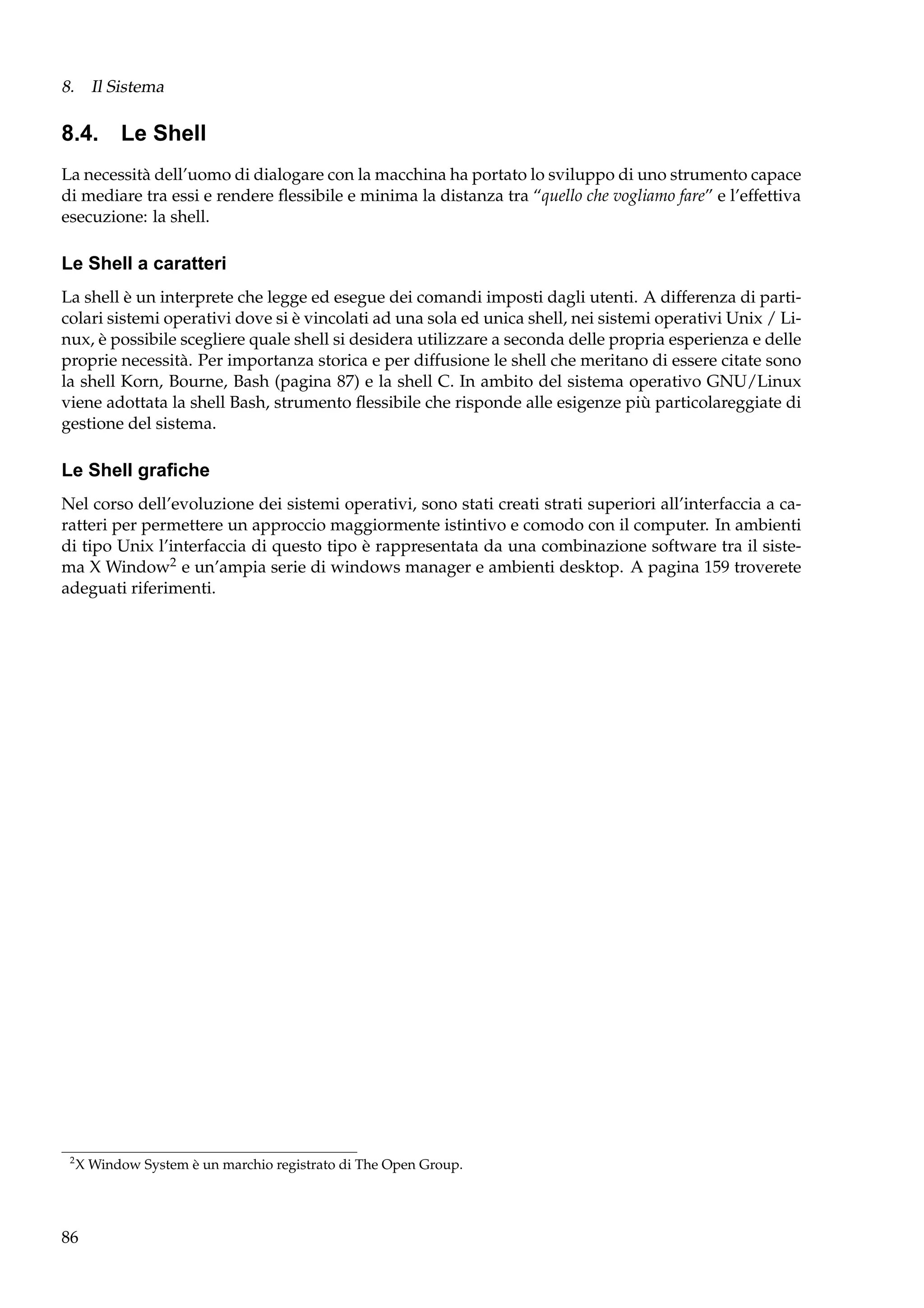 8. Il Sistema

8.4. Le Shell
La necessità dell’uomo di dialogare con la macchina ha portato lo sviluppo di uno strumento capace
di mediare tra essi e rendere ﬂessibile e minima la distanza tra “quello che vogliamo fare” e l’effettiva
esecuzione: la shell.

Le Shell a caratteri
La shell è un interprete che legge ed esegue dei comandi imposti dagli utenti. A differenza di particolari sistemi operativi dove si è vincolati ad una sola ed unica shell, nei sistemi operativi Unix / Linux, è possibile scegliere quale shell si desidera utilizzare a seconda delle propria esperienza e delle
proprie necessità. Per importanza storica e per diffusione le shell che meritano di essere citate sono
la shell Korn, Bourne, Bash (pagina 87) e la shell C. In ambito del sistema operativo GNU/Linux
viene adottata la shell Bash, strumento ﬂessibile che risponde alle esigenze più particolareggiate di
gestione del sistema.

Le Shell graﬁche
Nel corso dell’evoluzione dei sistemi operativi, sono stati creati strati superiori all’interfaccia a caratteri per permettere un approccio maggiormente istintivo e comodo con il computer. In ambienti
di tipo Unix l’interfaccia di questo tipo è rappresentata da una combinazione software tra il sistema X Window2 e un’ampia serie di windows manager e ambienti desktop. A pagina 159 troverete
adeguati riferimenti.

2

X Window System è un marchio registrato di The Open Group.

86

 