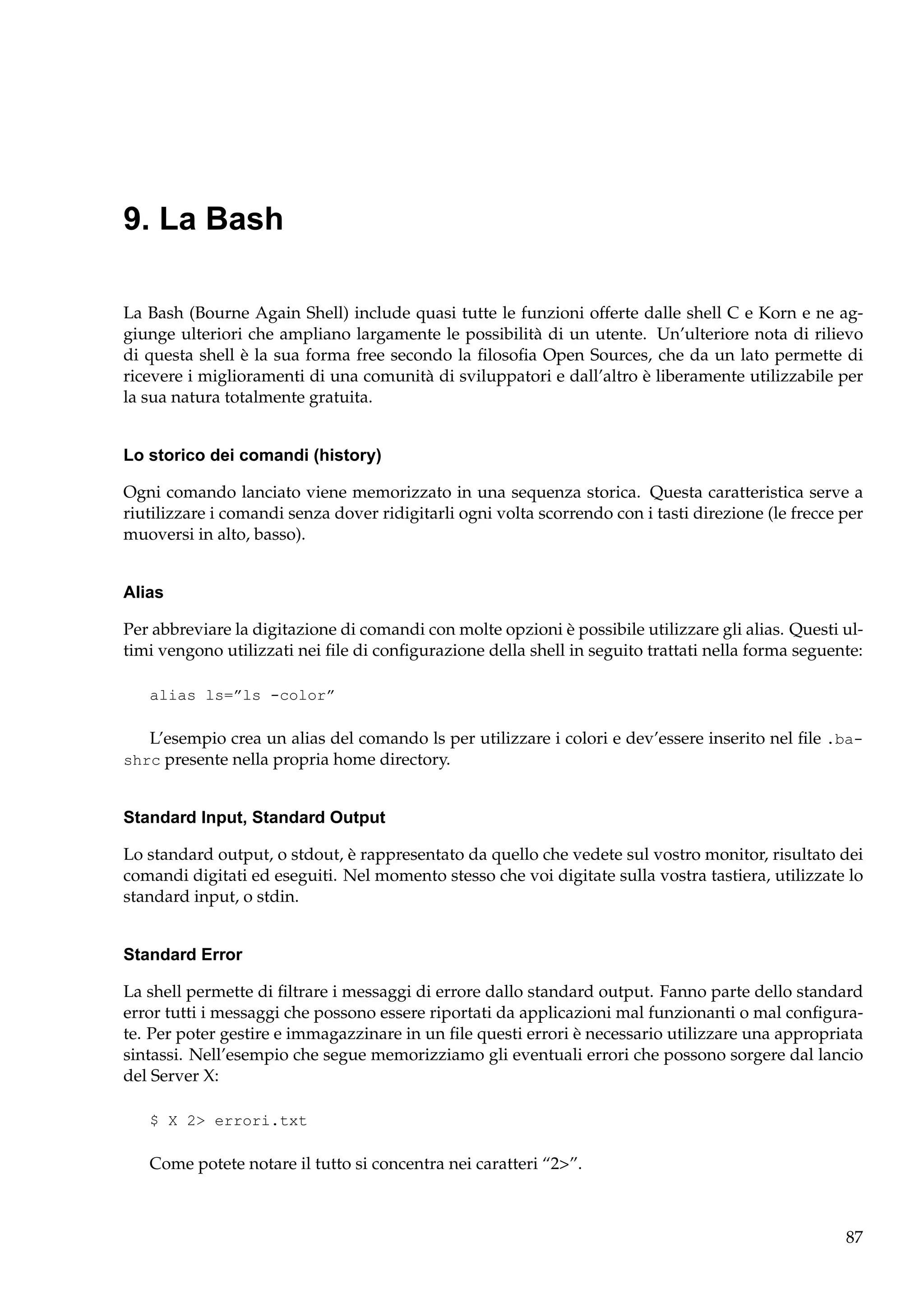 9. La Bash
La Bash (Bourne Again Shell) include quasi tutte le funzioni offerte dalle shell C e Korn e ne aggiunge ulteriori che ampliano largamente le possibilità di un utente. Un’ulteriore nota di rilievo
di questa shell è la sua forma free secondo la ﬁlosoﬁa Open Sources, che da un lato permette di
ricevere i miglioramenti di una comunità di sviluppatori e dall’altro è liberamente utilizzabile per
la sua natura totalmente gratuita.

Lo storico dei comandi (history)
Ogni comando lanciato viene memorizzato in una sequenza storica. Questa caratteristica serve a
riutilizzare i comandi senza dover ridigitarli ogni volta scorrendo con i tasti direzione (le frecce per
muoversi in alto, basso).

Alias
Per abbreviare la digitazione di comandi con molte opzioni è possibile utilizzare gli alias. Questi ultimi vengono utilizzati nei ﬁle di conﬁgurazione della shell in seguito trattati nella forma seguente:
alias ls=”ls -color”

L’esempio crea un alias del comando ls per utilizzare i colori e dev’essere inserito nel ﬁle .bashrc presente nella propria home directory.

Standard Input, Standard Output
Lo standard output, o stdout, è rappresentato da quello che vedete sul vostro monitor, risultato dei
comandi digitati ed eseguiti. Nel momento stesso che voi digitate sulla vostra tastiera, utilizzate lo
standard input, o stdin.

Standard Error
La shell permette di ﬁltrare i messaggi di errore dallo standard output. Fanno parte dello standard
error tutti i messaggi che possono essere riportati da applicazioni mal funzionanti o mal conﬁgurate. Per poter gestire e immagazzinare in un ﬁle questi errori è necessario utilizzare una appropriata
sintassi. Nell’esempio che segue memorizziamo gli eventuali errori che possono sorgere dal lancio
del Server X:
$ X 2> errori.txt

Come potete notare il tutto si concentra nei caratteri “2>”.

87

 