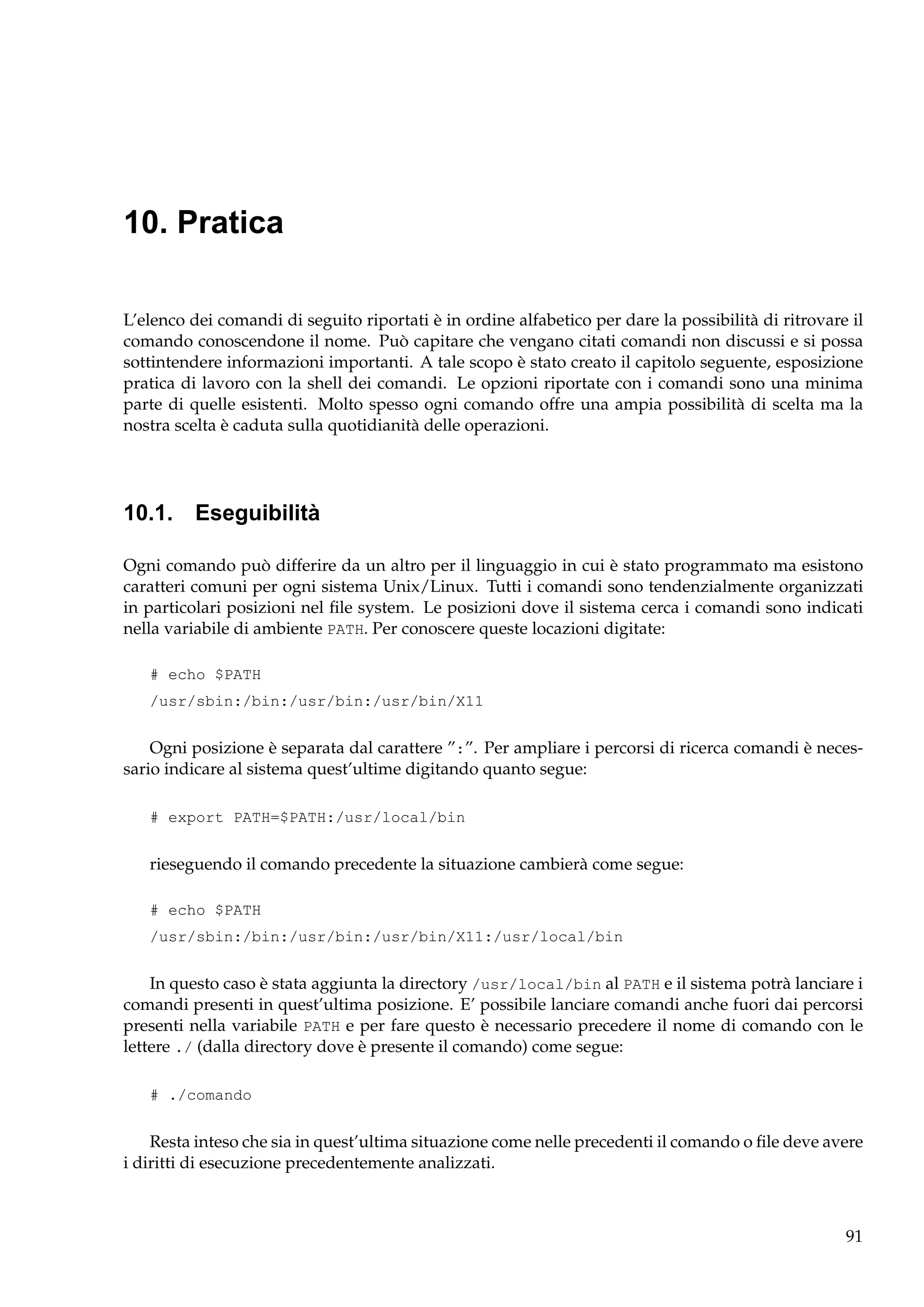10. Pratica
L’elenco dei comandi di seguito riportati è in ordine alfabetico per dare la possibilità di ritrovare il
comando conoscendone il nome. Può capitare che vengano citati comandi non discussi e si possa
sottintendere informazioni importanti. A tale scopo è stato creato il capitolo seguente, esposizione
pratica di lavoro con la shell dei comandi. Le opzioni riportate con i comandi sono una minima
parte di quelle esistenti. Molto spesso ogni comando offre una ampia possibilità di scelta ma la
nostra scelta è caduta sulla quotidianità delle operazioni.

10.1. Eseguibilità
Ogni comando può differire da un altro per il linguaggio in cui è stato programmato ma esistono
caratteri comuni per ogni sistema Unix/Linux. Tutti i comandi sono tendenzialmente organizzati
in particolari posizioni nel ﬁle system. Le posizioni dove il sistema cerca i comandi sono indicati
nella variabile di ambiente PATH. Per conoscere queste locazioni digitate:
# echo $PATH
/usr/sbin:/bin:/usr/bin:/usr/bin/X11

Ogni posizione è separata dal carattere ”:”. Per ampliare i percorsi di ricerca comandi è necessario indicare al sistema quest’ultime digitando quanto segue:
# export PATH=$PATH:/usr/local/bin

rieseguendo il comando precedente la situazione cambierà come segue:
# echo $PATH
/usr/sbin:/bin:/usr/bin:/usr/bin/X11:/usr/local/bin

In questo caso è stata aggiunta la directory /usr/local/bin al PATH e il sistema potrà lanciare i
comandi presenti in quest’ultima posizione. E’ possibile lanciare comandi anche fuori dai percorsi
presenti nella variabile PATH e per fare questo è necessario precedere il nome di comando con le
lettere ./ (dalla directory dove è presente il comando) come segue:
# ./comando

Resta inteso che sia in quest’ultima situazione come nelle precedenti il comando o ﬁle deve avere
i diritti di esecuzione precedentemente analizzati.

91

 
