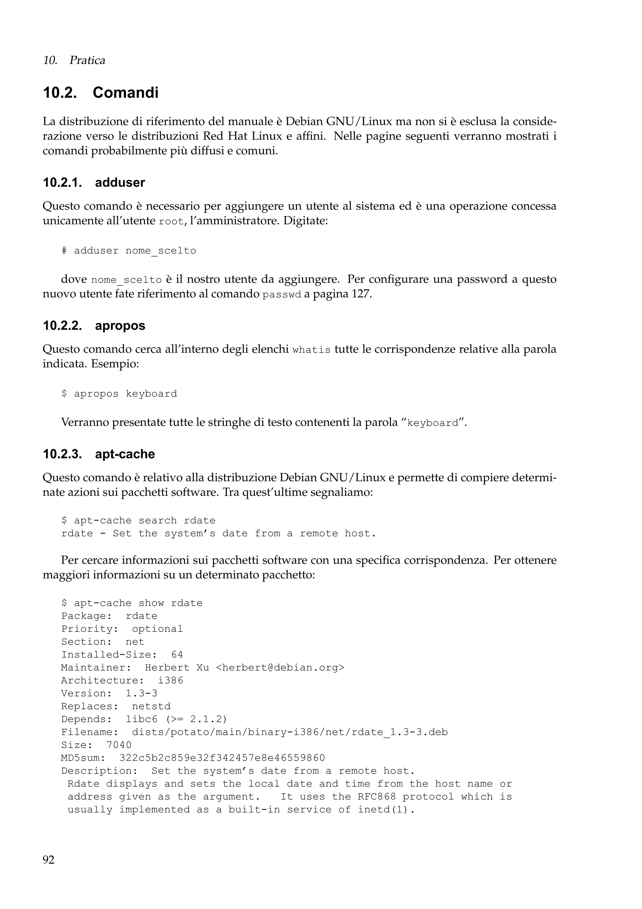 10. Pratica

10.2. Comandi
La distribuzione di riferimento del manuale è Debian GNU/Linux ma non si è esclusa la considerazione verso le distribuzioni Red Hat Linux e afﬁni. Nelle pagine seguenti verranno mostrati i
comandi probabilmente più diffusi e comuni.

10.2.1. adduser
Questo comando è necessario per aggiungere un utente al sistema ed è una operazione concessa
unicamente all’utente root, l’amministratore. Digitate:
# adduser nome_scelto

dove nome_scelto è il nostro utente da aggiungere. Per conﬁgurare una password a questo
nuovo utente fate riferimento al comando passwd a pagina 127.

10.2.2. apropos
Questo comando cerca all’interno degli elenchi whatis tutte le corrispondenze relative alla parola
indicata. Esempio:
$ apropos keyboard

Verranno presentate tutte le stringhe di testo contenenti la parola “keyboard”.

10.2.3. apt-cache
Questo comando è relativo alla distribuzione Debian GNU/Linux e permette di compiere determinate azioni sui pacchetti software. Tra quest’ultime segnaliamo:
$ apt-cache search rdate
rdate - Set the system’s date from a remote host.

Per cercare informazioni sui pacchetti software con una speciﬁca corrispondenza. Per ottenere
maggiori informazioni su un determinato pacchetto:
$ apt-cache show rdate
Package: rdate
Priority: optional
Section: net
Installed-Size: 64
Maintainer: Herbert Xu <herbert@debian.org>
Architecture: i386
Version: 1.3-3
Replaces: netstd
Depends: libc6 (>= 2.1.2)
Filename: dists/potato/main/binary-i386/net/rdate_1.3-3.deb
Size: 7040
MD5sum: 322c5b2c859e32f342457e8e46559860
Description: Set the system’s date from a remote host.
Rdate displays and sets the local date and time from the host name or
address given as the argument.
It uses the RFC868 protocol which is
usually implemented as a built-in service of inetd(1).

92

 