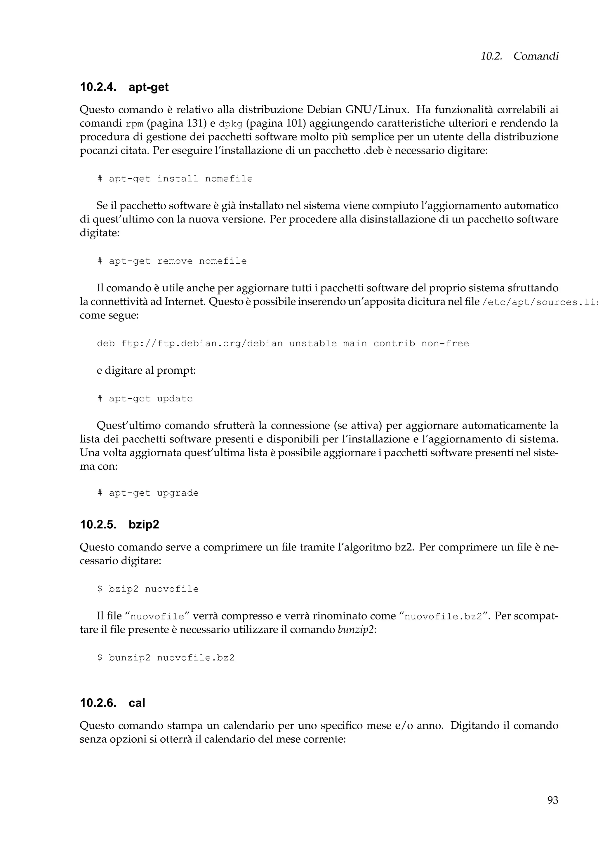 10.2. Comandi

10.2.4. apt-get
Questo comando è relativo alla distribuzione Debian GNU/Linux. Ha funzionalità correlabili ai
comandi rpm (pagina 131) e dpkg (pagina 101) aggiungendo caratteristiche ulteriori e rendendo la
procedura di gestione dei pacchetti software molto più semplice per un utente della distribuzione
pocanzi citata. Per eseguire l’installazione di un pacchetto .deb è necessario digitare:
# apt-get install nomefile

Se il pacchetto software è già installato nel sistema viene compiuto l’aggiornamento automatico
di quest’ultimo con la nuova versione. Per procedere alla disinstallazione di un pacchetto software
digitate:
# apt-get remove nomefile

Il comando è utile anche per aggiornare tutti i pacchetti software del proprio sistema sfruttando
la connettività ad Internet. Questo è possibile inserendo un’apposita dicitura nel ﬁle /etc/apt/sources.lis
come segue:
deb ftp://ftp.debian.org/debian unstable main contrib non-free

e digitare al prompt:
# apt-get update

Quest’ultimo comando sfrutterà la connessione (se attiva) per aggiornare automaticamente la
lista dei pacchetti software presenti e disponibili per l’installazione e l’aggiornamento di sistema.
Una volta aggiornata quest’ultima lista è possibile aggiornare i pacchetti software presenti nel sistema con:
# apt-get upgrade

10.2.5. bzip2
Questo comando serve a comprimere un ﬁle tramite l’algoritmo bz2. Per comprimere un ﬁle è necessario digitare:
$ bzip2 nuovofile

Il ﬁle “nuovofile” verrà compresso e verrà rinominato come “nuovofile.bz2”. Per scompattare il ﬁle presente è necessario utilizzare il comando bunzip2:
$ bunzip2 nuovofile.bz2

10.2.6. cal
Questo comando stampa un calendario per uno speciﬁco mese e/o anno. Digitando il comando
senza opzioni si otterrà il calendario del mese corrente:

93

 
