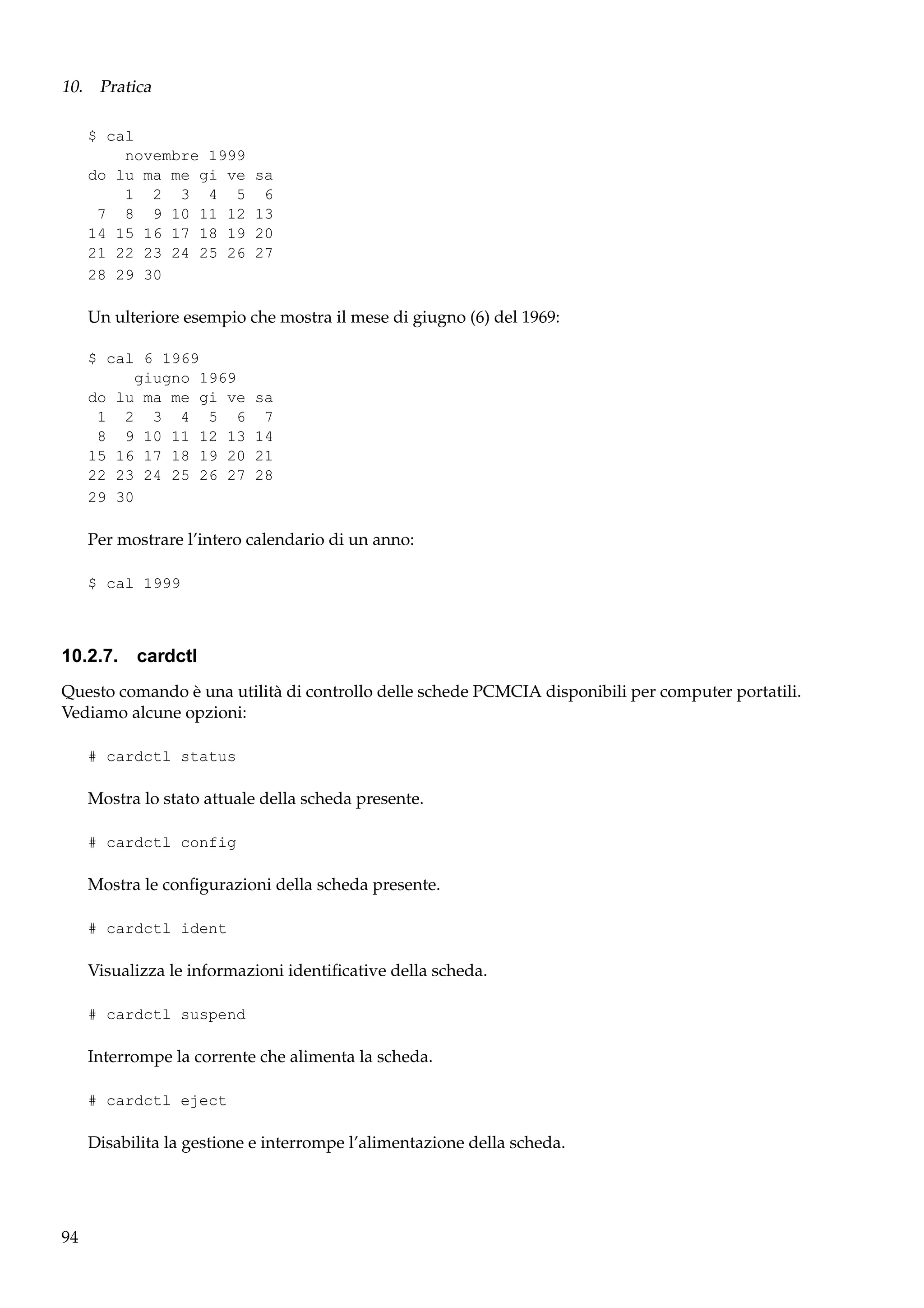 10. Pratica
$ cal
novembre 1999
do lu ma me gi ve
1 2 3 4 5
7 8 9 10 11 12
14 15 16 17 18 19
21 22 23 24 25 26
28 29 30

sa
6
13
20
27

Un ulteriore esempio che mostra il mese di giugno (6) del 1969:
$ cal 6 1969
giugno 1969
do lu ma me gi ve
1 2 3 4 5 6
8 9 10 11 12 13
15 16 17 18 19 20
22 23 24 25 26 27
29 30

sa
7
14
21
28

Per mostrare l’intero calendario di un anno:
$ cal 1999

10.2.7. cardctl
Questo comando è una utilità di controllo delle schede PCMCIA disponibili per computer portatili.
Vediamo alcune opzioni:
# cardctl status

Mostra lo stato attuale della scheda presente.
# cardctl config

Mostra le conﬁgurazioni della scheda presente.
# cardctl ident

Visualizza le informazioni identiﬁcative della scheda.
# cardctl suspend

Interrompe la corrente che alimenta la scheda.
# cardctl eject

Disabilita la gestione e interrompe l’alimentazione della scheda.

94

 