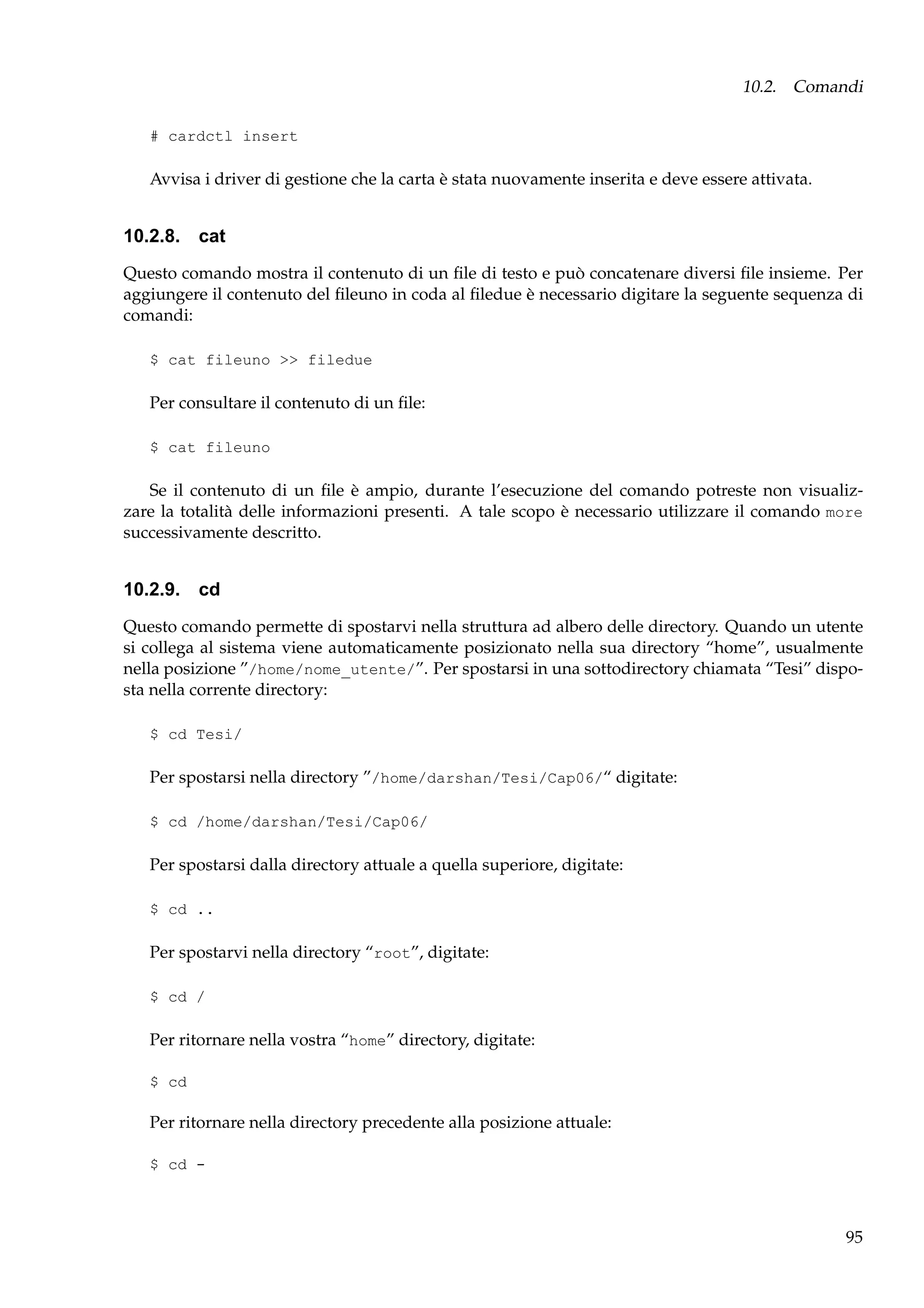 10.2. Comandi
# cardctl insert

Avvisa i driver di gestione che la carta è stata nuovamente inserita e deve essere attivata.

10.2.8. cat
Questo comando mostra il contenuto di un ﬁle di testo e può concatenare diversi ﬁle insieme. Per
aggiungere il contenuto del ﬁleuno in coda al ﬁledue è necessario digitare la seguente sequenza di
comandi:
$ cat fileuno >> filedue

Per consultare il contenuto di un ﬁle:
$ cat fileuno

Se il contenuto di un ﬁle è ampio, durante l’esecuzione del comando potreste non visualizzare la totalità delle informazioni presenti. A tale scopo è necessario utilizzare il comando more
successivamente descritto.

10.2.9. cd
Questo comando permette di spostarvi nella struttura ad albero delle directory. Quando un utente
si collega al sistema viene automaticamente posizionato nella sua directory “home”, usualmente
nella posizione ”/home/nome_utente/”. Per spostarsi in una sottodirectory chiamata “Tesi” disposta nella corrente directory:
$ cd Tesi/

Per spostarsi nella directory ”/home/darshan/Tesi/Cap06/“ digitate:
$ cd /home/darshan/Tesi/Cap06/

Per spostarsi dalla directory attuale a quella superiore, digitate:
$ cd ..

Per spostarvi nella directory “root”, digitate:
$ cd /

Per ritornare nella vostra “home” directory, digitate:
$ cd

Per ritornare nella directory precedente alla posizione attuale:
$ cd -

95

 