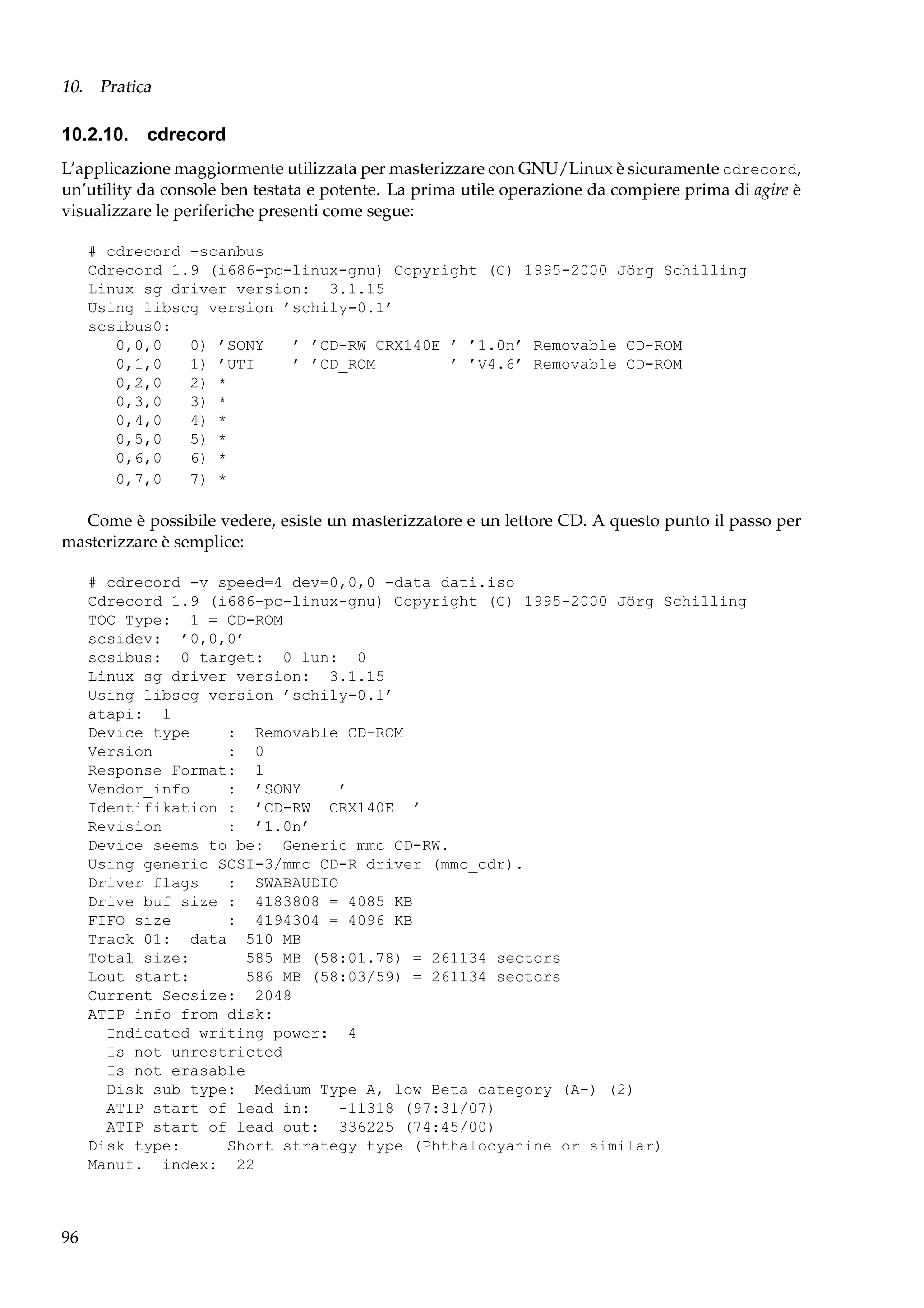 10. Pratica

10.2.10. cdrecord
L’applicazione maggiormente utilizzata per masterizzare con GNU/Linux è sicuramente cdrecord,
un’utility da console ben testata e potente. La prima utile operazione da compiere prima di agire è
visualizzare le periferiche presenti come segue:
# cdrecord -scanbus
Cdrecord 1.9 (i686-pc-linux-gnu) Copyright (C) 1995-2000 Jörg Schilling
Linux sg driver version: 3.1.15
Using libscg version ’schily-0.1’
scsibus0:
0,0,0
0) ’SONY
’ ’CD-RW CRX140E ’ ’1.0n’ Removable CD-ROM
0,1,0
1) ’UTI
’ ’CD_ROM
’ ’V4.6’ Removable CD-ROM
0,2,0
2) *
0,3,0
3) *
0,4,0
4) *
0,5,0
5) *
0,6,0
6) *
0,7,0
7) *

Come è possibile vedere, esiste un masterizzatore e un lettore CD. A questo punto il passo per
masterizzare è semplice:
# cdrecord -v speed=4 dev=0,0,0 -data dati.iso
Cdrecord 1.9 (i686-pc-linux-gnu) Copyright (C) 1995-2000 Jörg Schilling
TOC Type: 1 = CD-ROM
scsidev: ’0,0,0’
scsibus: 0 target: 0 lun: 0
Linux sg driver version: 3.1.15
Using libscg version ’schily-0.1’
atapi: 1
Device type
: Removable CD-ROM
Version
: 0
Response Format: 1
Vendor_info
: ’SONY
’
Identifikation : ’CD-RW CRX140E ’
Revision
: ’1.0n’
Device seems to be: Generic mmc CD-RW.
Using generic SCSI-3/mmc CD-R driver (mmc_cdr).
Driver flags
: SWABAUDIO
Drive buf size : 4183808 = 4085 KB
FIFO size
: 4194304 = 4096 KB
Track 01: data 510 MB
Total size:
585 MB (58:01.78) = 261134 sectors
Lout start:
586 MB (58:03/59) = 261134 sectors
Current Secsize: 2048
ATIP info from disk:
Indicated writing power: 4
Is not unrestricted
Is not erasable
Disk sub type: Medium Type A, low Beta category (A-) (2)
ATIP start of lead in:
-11318 (97:31/07)
ATIP start of lead out: 336225 (74:45/00)
Disk type:
Short strategy type (Phthalocyanine or similar)
Manuf. index: 22

96

 