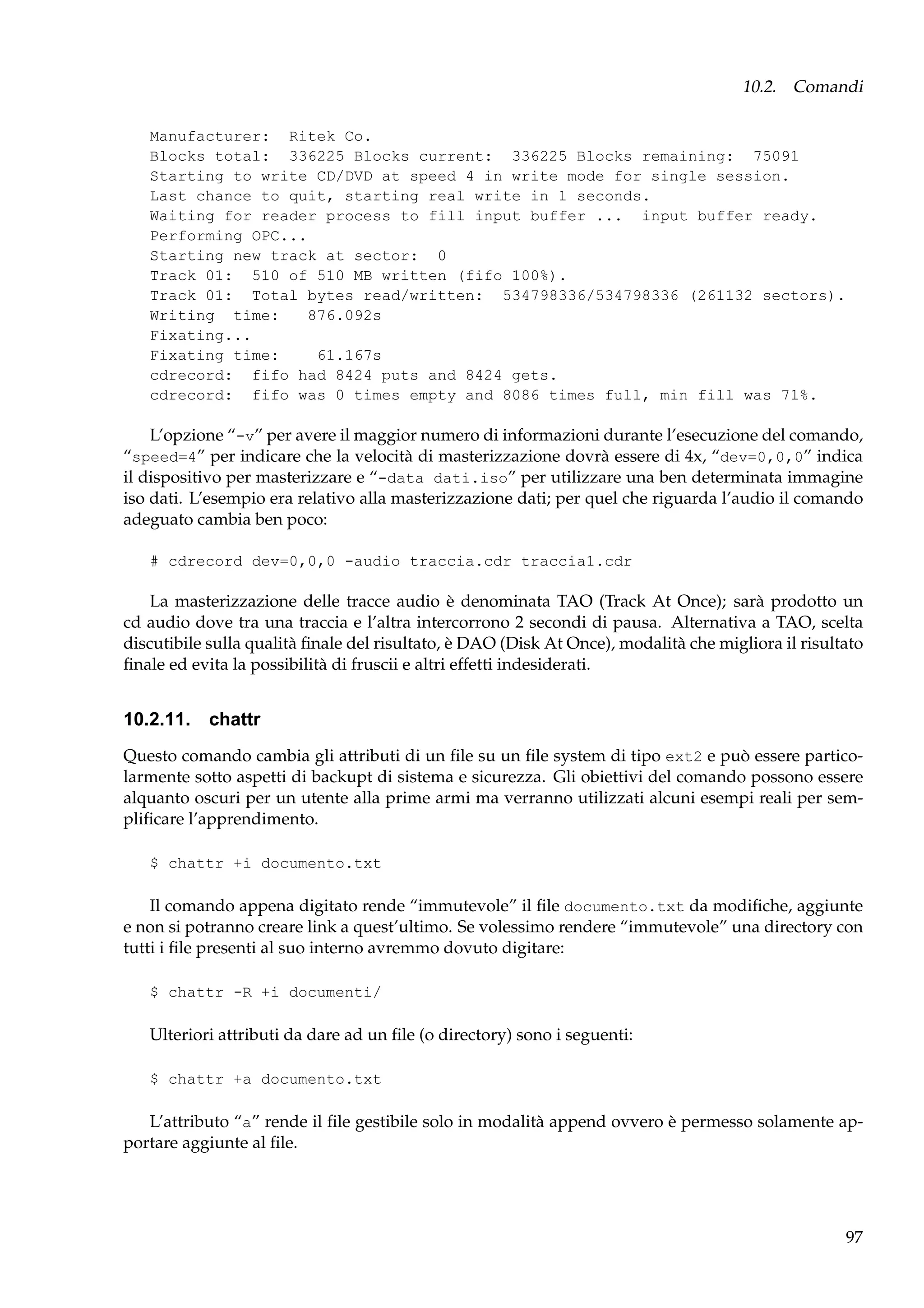 10.2. Comandi
Manufacturer: Ritek Co.
Blocks total: 336225 Blocks current: 336225 Blocks remaining: 75091
Starting to write CD/DVD at speed 4 in write mode for single session.
Last chance to quit, starting real write in 1 seconds.
Waiting for reader process to fill input buffer ... input buffer ready.
Performing OPC...
Starting new track at sector: 0
Track 01: 510 of 510 MB written (fifo 100%).
Track 01: Total bytes read/written: 534798336/534798336 (261132 sectors).
Writing time:
876.092s
Fixating...
Fixating time:
61.167s
cdrecord: fifo had 8424 puts and 8424 gets.
cdrecord: fifo was 0 times empty and 8086 times full, min fill was 71%.

L’opzione “-v” per avere il maggior numero di informazioni durante l’esecuzione del comando,
“speed=4” per indicare che la velocità di masterizzazione dovrà essere di 4x, “dev=0,0,0” indica
il dispositivo per masterizzare e “-data dati.iso” per utilizzare una ben determinata immagine
iso dati. L’esempio era relativo alla masterizzazione dati; per quel che riguarda l’audio il comando
adeguato cambia ben poco:
# cdrecord dev=0,0,0 -audio traccia.cdr traccia1.cdr

La masterizzazione delle tracce audio è denominata TAO (Track At Once); sarà prodotto un
cd audio dove tra una traccia e l’altra intercorrono 2 secondi di pausa. Alternativa a TAO, scelta
discutibile sulla qualità ﬁnale del risultato, è DAO (Disk At Once), modalità che migliora il risultato
ﬁnale ed evita la possibilità di fruscii e altri effetti indesiderati.

10.2.11. chattr
Questo comando cambia gli attributi di un ﬁle su un ﬁle system di tipo ext2 e può essere particolarmente sotto aspetti di backupt di sistema e sicurezza. Gli obiettivi del comando possono essere
alquanto oscuri per un utente alla prime armi ma verranno utilizzati alcuni esempi reali per sempliﬁcare l’apprendimento.
$ chattr +i documento.txt

Il comando appena digitato rende “immutevole” il ﬁle documento.txt da modiﬁche, aggiunte
e non si potranno creare link a quest’ultimo. Se volessimo rendere “immutevole” una directory con
tutti i ﬁle presenti al suo interno avremmo dovuto digitare:
$ chattr -R +i documenti/

Ulteriori attributi da dare ad un ﬁle (o directory) sono i seguenti:
$ chattr +a documento.txt

L’attributo “a” rende il ﬁle gestibile solo in modalità append ovvero è permesso solamente apportare aggiunte al ﬁle.

97

 