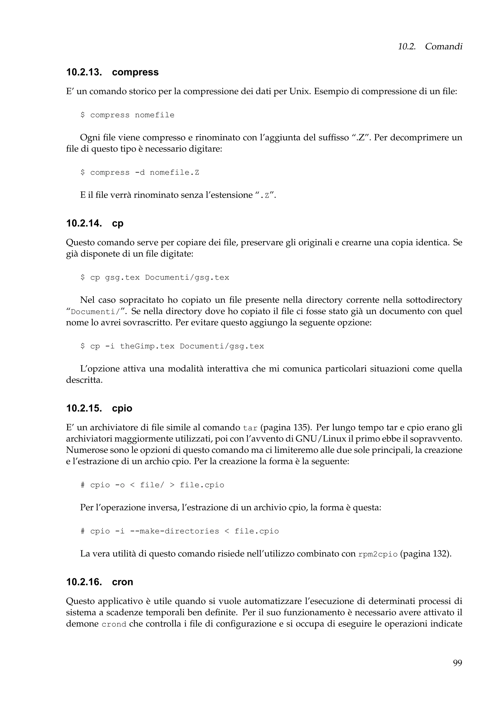 10.2. Comandi

10.2.13. compress
E’ un comando storico per la compressione dei dati per Unix. Esempio di compressione di un ﬁle:
$ compress nomefile

Ogni ﬁle viene compresso e rinominato con l’aggiunta del sufﬁsso “.Z”. Per decomprimere un
ﬁle di questo tipo è necessario digitare:
$ compress -d nomefile.Z

E il ﬁle verrà rinominato senza l’estensione “.Z”.

10.2.14. cp
Questo comando serve per copiare dei ﬁle, preservare gli originali e crearne una copia identica. Se
già disponete di un ﬁle digitate:
$ cp gsg.tex Documenti/gsg.tex

Nel caso sopracitato ho copiato un ﬁle presente nella directory corrente nella sottodirectory
“Documenti/”. Se nella directory dove ho copiato il ﬁle ci fosse stato già un documento con quel
nome lo avrei sovrascritto. Per evitare questo aggiungo la seguente opzione:
$ cp -i theGimp.tex Documenti/gsg.tex

L’opzione attiva una modalità interattiva che mi comunica particolari situazioni come quella
descritta.

10.2.15. cpio
E’ un archiviatore di ﬁle simile al comando tar (pagina 135). Per lungo tempo tar e cpio erano gli
archiviatori maggiormente utilizzati, poi con l’avvento di GNU/Linux il primo ebbe il sopravvento.
Numerose sono le opzioni di questo comando ma ci limiteremo alle due sole principali, la creazione
e l’estrazione di un archio cpio. Per la creazione la forma è la seguente:
# cpio -o < file/ > file.cpio

Per l’operazione inversa, l’estrazione di un archivio cpio, la forma è questa:
# cpio -i --make-directories < file.cpio

La vera utilità di questo comando risiede nell’utilizzo combinato con rpm2cpio (pagina 132).

10.2.16. cron
Questo applicativo è utile quando si vuole automatizzare l’esecuzione di determinati processi di
sistema a scadenze temporali ben deﬁnite. Per il suo funzionamento è necessario avere attivato il
demone crond che controlla i ﬁle di conﬁgurazione e si occupa di eseguire le operazioni indicate

99

 