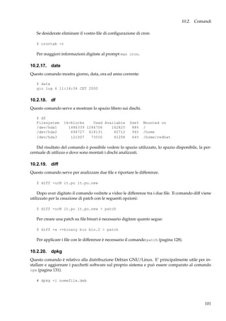 10.2. Comandi
Se desiderate eliminare il vostro ﬁle di conﬁgurazione di cron:
$ crontab -r

Per maggiori informazioni digitate al prompt man cron.

10.2.17. date
Questo comando mostra giorno, data, ora ed anno corrente:
$ date
gio lug 6 11:14:54 CET 2000

10.2.18. df
Questo comando serve a mostrare lo spazio libero sui dischi.
$ df
Filesystem
/dev/hda1
/dev/hda2
/dev/hda3

1k-blocks
Used Available
1486339 1246706
162825
694727 618131
40712
121007
73550
41208

Use%
88%
94%
64%

Mounted on
/
/home
/home/redhat

Dal risultato del comando è possibile vedere lo spazio utilizzato, lo spazio disponibile, la percentuale di utilizzo e dove sono montati i dischi analizzati.

10.2.19. diff
Questo comando serve per analizzare due ﬁle e riportare le differenze.
$ diff -urN it.po it.po.new

Dopo aver digitato il comando vedrete a video le differenze tra i due ﬁle. Il comando diff viene
utilizzato per la creazione di patch con le seguenti opzioni:
$ diff -urN it.po it.po.new > patch

Per creare una patch su ﬁle binari è necessario digitare quanto segue:
$ diff -a --binary bin bin.2 > patch

Per applicare i ﬁle con le differenze è necessario il comando patch (pagina 128).

10.2.20. dpkg
Questo comando è relativo alla distribuzione Debian GNU/Linux. E’ principalmente utile per installare e aggiornare i pacchetti software sul proprio sistema e può essere comparato al comando
rpm (pagina 131).
# dpkg -i nomefile.deb

101

 