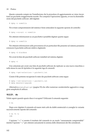 10. Pratica
Questo comando compie sia l’installazione che la procedura di aggiornamento se viene riscontrato un pacchetto maggiormente recente. Per compiere l’operazione opposta, ovvero la disinstallazione del pacchetto software .deb digitate:
# dpkg -r nomefile

Per evitare compromissioni del sistema è bene antecedere la seguente opzione di controllo:
# dpkg --no-act -r nomefile

Per ottenere informazioni su un pacchetto è possibile digitare quanto segue:
# dpkg -s nomefile

Per ottenere informazioni sulla provenienza di un particolare ﬁle presente sul sistema possiamo
conoscere il pacchetto software relativo digitando:
# dpkg -S blackbox

Per avere la lista dei pacchetti software installati nel sistema digitate:
# dpkg -l

Una soluzione per avere una lista di pacchetti software da replicare su una nuova macchina o
sulla stessa in caso di ripristino è la seguente riga di comandi:
# dpkg --get-selections > pacchetti.txt

Creato il ﬁle potremo recuperare lo stato dei pacchetti software come segue:
# dpkg --set-selections < pacchetti.txt
# dpkg deselect-upgrade

Alternativa a dpkg è apt-get (pagina 93) che offre numerose caratteristiche aggiuntive e maggiore semplicità di utilizzo.

10.2.21. du
Volete sapere quando spazio disco è occupato? Utilizzate il comando seguente:
$ du

Dopo aver digitato il comando ed essere stati colti da dubbi esistenziali si consiglia la variante
successivamente esposta del comando:
$ du -h -s
32M

L’opzione “-h” vi mostra il risultato del comando in un modo “umanamente comprensibile”
mentre l’opzione “-s” per ottenere unicamente la somma delle dimensioni dei ﬁle considerati.

102

 