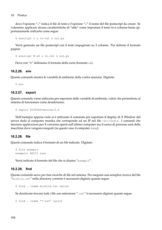 10. Pratica
dove l’opzione “u” indica il ﬁle di testo e l’opzione “o” il nome del ﬁle postscript da creare. Se
volessimo applicare alcune caratteristiche di “stile” come impostare il testo in n colonne basta opportunamente indicarlo come segue:
$ enscript 2 u in.txt o out.ps

Verrà generato un ﬁle postscript con il testo impaginato su 2 colonne. Per deﬁnire il formato
pagina:
$ enscript M a4 u in.txt o out.ps

Dove con “M” deﬁniamo il formato della carta (formato a4).

10.2.26. env
Questo comando mostra le variabili di ambiente della vostra sessione. Digitate:
$ env

10.2.27. export
Questo comando viene utilizzato per esportare delle variabili di ambiente, valori che permettono al
sistema di funzionare come desideriamo.
$ export DISPLAY=monika:0.0

Nell’esempio appena visto si è utilizzato il comando per esportare il display di X Window dal
server dada al computer monika che corrisponde ad un IP nel ﬁle /etc/hosts. I comandi che
lanciano applicazioni per X verranno aperti sull’ultimo computer ma il carico di processo sarà della
macchina dove vengono eseguiti (in questo caso il computer dada).

10.2.28. ﬁle
Questo comando indica il formato di un ﬁle indicato. Digitate:
$ file esempio
esempio: ASCII text

Verrà indicato il formato del ﬁle che si chiama “esempio”.

10.2.29. ﬁnd
Questo comando serve per fare ricerche di ﬁle nel sistema. Per eseguire una semplice ricerca del ﬁle
“miofile.txt” nella directory corrente è necessario digitare quanto segue:
$ find . -name miofile.txt -print

Se desiderate trovare tutti i ﬁle con estensione “.txt” è necessario digitare quanto segue:
$ find . -name “*.txt” -print

104

 