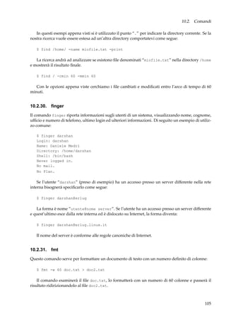 10.2. Comandi
In questi esempi appena visti si è utilizzato il punto “.” per indicare la directory corrente. Se la
nostra ricerca vuole essere estesa ad un’altra directory comportatevi come segue:
$ find /home/ -name miofile.txt -print

La ricerca andrà ad analizzare se esistono ﬁle denominati “miofile.txt” nella directory /home
e mostrerà il risultato ﬁnale.
$ find / -cmin 60 -mmin 60

Con le opzioni appena viste cerchiamo i ﬁle cambiati e modiﬁcati entro l’arco di tempo di 60
minuti.

10.2.30. ﬁnger
Il comando finger riporta informazioni sugli utenti di un sistema, visualizzando nome, cognome,
ufﬁcio e numero di telefono, ultimo login ed ulteriori informazioni. Di seguito un esempio di utilizzo comune:
$ finger darshan
Login: darshan
Name: Daniele Medri
Directory: /home/darshan
Shell: /bin/bash
Never logged in.
No mail.
No Plan.

Se l’utente “darshan” (preso di esempio) ha un accesso presso un server differente nella rete
interna bisognerà speciﬁcarlo come segue:
$ finger darshan@erlug

La forma è nome ”utente@nome server”. Se l’utente ha un accesso presso un server differente
e quest’ultimo esce dalla rete interna ed è dislocato su Internet, la forma diventa:
$ finger darshan@erlug.linux.it

Il nome del server è conforme alle regole canoniche di Internet.

10.2.31. fmt
Questo comando serve per formattare un documento di testo con un numero deﬁnito di colonne:
$ fmt -w 60 doc.txt > doc2.txt

Il comando esaminerà il ﬁle doc.txt, lo formatterà con un numero di 60 colonne e passerà il
risultato ridirizionandolo al ﬁle doc2.txt.

105

 