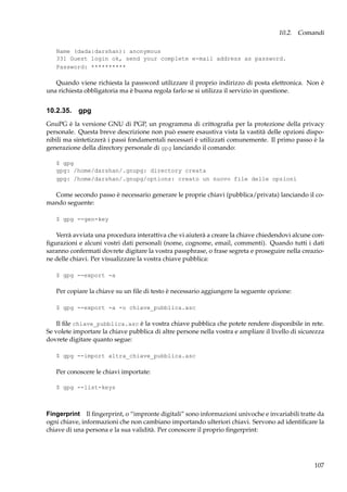 10.2. Comandi
Name (dada:darshan): anonymous
331 Guest login ok, send your complete e-mail address as password.
Password: **********

Quando viene richiesta la password utilizzare il proprio indirizzo di posta elettronica. Non è
una richiesta obbligatoria ma è buona regola farlo se si utilizza il servizio in questione.

10.2.35. gpg
GnuPG è la versione GNU di PGP, un programma di crittograﬁa per la protezione della privacy
personale. Questa breve descrizione non può essere esaustiva vista la vastità delle opzioni disponibili ma sintetizzerà i passi fondamentali necessari è utilizzati comunemente. Il primo passo è la
generazione della directory personale di gpg lanciando il comando:
$ gpg
gpg: /home/darshan/.gnupg: directory creata
gpg: /home/darshan/.gnupg/options: creato un nuovo file delle opzioni

Come secondo passo è necessario generare le proprie chiavi (pubblica/privata) lanciando il comando seguente:
$ gpg --gen-key

Verrà avviata una procedura interattiva che vi aiuterà a creare la chiave chiedendovi alcune conﬁgurazioni e alcuni vostri dati personali (nome, cognome, email, commenti). Quando tutti i dati
saranno confermati dovrete digitare la vostra passphrase, o frase segreta e proseguire nella creazione delle chiavi. Per visualizzare la vostra chiave pubblica:
$ gpg --export -a

Per copiare la chiave su un ﬁle di testo è necessario aggiungere la seguente opzione:
$ gpg --export -a -o chiave_pubblica.asc

Il ﬁle chiave_pubblica.asc è la vostra chiave pubblica che potete rendere disponibile in rete.
Se volete importare la chiave pubblica di altre persone nella vostra e ampliare il livello di sicurezza
dovrete digitare quanto segue:
$ gpg --import altra_chiave_pubblica.asc

Per conoscere le chiavi importate:
$ gpg --list-keys

Fingerprint Il ﬁngerprint, o “impronte digitali” sono informazioni univoche e invariabili tratte da
ogni chiave, informazioni che non cambiano importando ulteriori chiavi. Servono ad identiﬁcare la
chiave di una persona e la sua validità. Per conoscere il proprio ﬁngerprint:

107

 