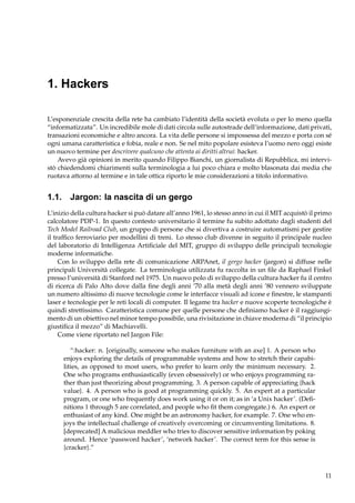 1. Hackers
L’esponenziale crescita della rete ha cambiato l’identità della società evoluta o per lo meno quella
“informatizzata”. Un incredibile mole di dati circola sulle autostrade dell’informazione, dati privati,
transazioni economiche e altro ancora. La vita delle persone si impossessa del mezzo e porta con sé
ogni umana caratteristica e fobia, reale e non. Se nel mito popolare esisteva l’uomo nero oggi esiste
un nuovo termine per descrivere qualcuno che attenta ai diritti altrui: hacker.
Avevo già opinioni in merito quando Filippo Bianchi, un giornalista di Repubblica, mi intervistò chiedendomi chiarimenti sulla terminologia a lui poco chiara e molto blasonata dai media che
ruotava attorno al termine e in tale ottica riporto le mie considerazioni a titolo informativo.

1.1. Jargon: la nascita di un gergo
L’inizio della cultura hacker si può datare all’anno 1961, lo stesso anno in cui il MIT acquistò il primo
calcolatore PDP-1. In questo contesto universitario il termine fu subito adottato dagli studenti del
Tech Model Railroad Club, un gruppo di persone che si divertiva a costruire automatismi per gestire
il trafﬁco ferroviario per modellini di treni. Lo stesso club divenne in seguito il principale nucleo
del laboratorio di Intelligenza Artiﬁciale del MIT, gruppo di sviluppo delle principali tecnologie
moderne informatiche.
Con lo sviluppo della rete di comunicazione ARPAnet, il gergo hacker (jargon) si diffuse nelle
principali Università collegate. La terminologia utilizzata fu raccolta in un ﬁle da Raphael Finkel
presso l’università di Stanford nel 1975. Un nuovo polo di sviluppo della cultura hacker fu il centro
di ricerca di Palo Alto dove dalla ﬁne degli anni ’70 alla metà degli anni ’80 vennero sviluppate
un numero altissimo di nuove tecnologie come le interfacce visuali ad icone e ﬁnestre, le stampanti
laser e tecnologie per le reti locali di computer. Il legame tra hacker e nuove scoperte tecnologiche è
quindi strettissimo. Caratteristica comune per quelle persone che deﬁniamo hacker è il raggiungimento di un obiettivo nel minor tempo possibile, una rivisitazione in chiave moderna di “il principio
giustiﬁca il mezzo” di Machiavelli.
Come viene riportato nel Jargon File:
“:hacker: n. [originally, someone who makes furniture with an axe] 1. A person who
enjoys exploring the details of programmable systems and how to stretch their capabilities, as opposed to most users, who prefer to learn only the minimum necessary. 2.
One who programs enthusiastically (even obsessively) or who enjoys programming rather than just theorizing about programming. 3. A person capable of appreciating {hack
value}. 4. A person who is good at programming quickly. 5. An expert at a particular
program, or one who frequently does work using it or on it; as in ‘a Unix hacker’. (Deﬁnitions 1 through 5 are correlated, and people who ﬁt them congregate.) 6. An expert or
enthusiast of any kind. One might be an astronomy hacker, for example. 7. One who enjoys the intellectual challenge of creatively overcoming or circumventing limitations. 8.
[deprecated] A malicious meddler who tries to discover sensitive information by poking
around. Hence ‘password hacker’, ‘network hacker’. The correct term for this sense is
{cracker}.”

11

 