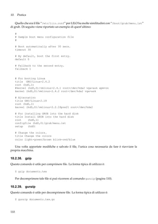 10. Pratica
Quello che era il ﬁle “/etc/lilo.conf” per LILO ha molte similitudini con “/boot/grub/menu.lst”
di grub. Di seguito viene riportato un esempio di quest’ultimo:
#
# Sample boot menu configuration file
#
# Boot automatically after 30 secs.
timeout 30
# By default, boot the first entry.
default 0
# Fallback to the second entry.
fallback 1

# For booting Linux
title GNU/Linux-2.4.2
root (hd0,1)
#kernel (hd0,0)/vmlinuz-2.4.1 root=/dev/hda2 vga=ask apm=on
kernel (hd0,0)/vmlinuz-2.4.2 root=/dev/hda2 vga=ask
# Alternativo
title GNU/Linux-2.18
root (hd0,1)
kernel (hd0,0)/vmlinuz-2.2.18pre21 root=/dev/hda2
# For installing GRUB into the hard disk
title Install GRUB into the hard disk
root
(hd0,1)
configfile (hd0,0)/grub/menu.lst
setup
(hd0)
# Change the colors.
title Change the colors
color light-green/brown blink-red/blue

Una volta apportate modiﬁche e salvato il ﬁle, l’unica cosa necessaria da fare è riavviare la
propria macchina.

10.2.38. gzip
Questo comando è utile per comprimere ﬁle. La forma tipica di utilizzo è:
$ gzip documento.tex

Per decomprimere tale ﬁle si può ricorrere al comando gunzip (pagina 110).

10.2.39. gunzip
Questo comando è utile per decomprimere ﬁle. La forma tipica di utilizzo è:
$ gunzip documento.tex.gz

110

 