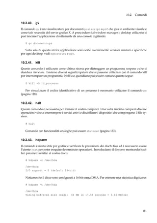 10.2. Comandi

10.2.40. gv
Il comando gv è un visualizzatore per documenti postscript o pdf che gira in ambiente visuale e
come tale necessita del server graﬁco X. A prescindere dal window manager o desktop utilizzato si
può lanciare l’applicazione direttamente da una console digitando:
$ gv documento.ps

Sulla scia di questa storica applicazione sono sorte recentemente versioni similari e speciﬁche
per ogni desktop: vedi kghostview e ggv.

10.2.41. kill
Questo comando è utilizzato come ultima risorsa per distruggere un programma sospeso o che si
desidera riavviare. Esistono diversi segnali/opzioni che si possono utilizzare con il comando kill
per interrompere un programma. Nell’uso quotidiano può essere comune quanto segue:
$ kill -9 id_processo

Per visualizzare il codice identiﬁcativo di un processo è necessario utilizzare il comando ps
(pagina 128).

10.2.42. halt
Questo comando è necessario per fermare il vostro computer. Una volta lanciato compierà diverse
operazioni volte a interrompere i servizi attivi e disabilitare i dispositivi che compongono il ﬁle system.
# halt

Comando con funzionalità analoghe può essere shutdown (pagina 133).

10.2.43. hdparm
Il comando è molto utile per gestire e veriﬁcare le prestazioni dei dischi ﬁssi ed è necessario essere
l’utente root per poter eseguire determinate operazioni. Introduciamo il discorso mostrando basilari parametri relativi al vostro disco:
# hdparm -c /dev/hda
/dev/hda:
I/O support = 0 (default 16-bit)

Notiamo che il disco sono conﬁgurati a 16 bit senza DMA. Per ottenere una statistica digitiamo:
# hdparm -t /dev/hda
/dev/hda
Timing buffered disk reads:

64 MB in 17.58 seconds = 3.64 MB/sec

111

 