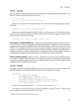 10.2. Comandi

10.2.45. hwclock
Questo comando vi permette di gestire l’orologio hardware di sistema apportando modiﬁche a piacimento. Il primo utilizzo illustrato è quello ovvio:
# hwclock --show
Sat Jul 15 13:19:14 2000 -0,888683 seconds

Questa è l’ora presente nell’orologio di sistema. Per cambiarla è necessario aggiungere i seguenti
parametri:
# hwclock --set --date=‘7/15/2000 16:45:05‘

Esistono due modalità di gestione dei dati: localtime, macchina locale, o utc (Universal Coordinated Time). Se non viene speciﬁcato la modalità è quella locale mentre per conﬁgurare l’impostazione
nel secondo tipo è necessario indicarlo:
# hwclock --set --date=‘7/15/2000 16:45:05‘ --utc

Gli orologi in un sistema GNU/Linux Esistono due principali tipi di orologi: l’orologio hardware e
l’orologio di sistema. Il primo è indipendente da ogni programma di controllo e rimane attivo anche a
computer spento. Spesso viene deﬁnito con diverse terminologie: rtc (Real Time Clock), BIOS clock,
CMOS clock. L’orologio di sistema è il sistema di gestione presente in ogni kernel di ogni sistema
operativo; al momento dell’avvio della macchina vengono consultati i dati dell’orologio hardware e
l’orologio di sistema si conﬁgura rispettando i timezone indicati, le fasce del fuso orario. Nei sistemi
Unix l’orologio di sistema ha come data iniziale l’ora 00:00:00 del 1 Gennaio 1970 UTC.
Nota di carattere generale Quando si parlava di millenium bug, il baco di ﬁne millennio che doveva colpire i computer di tutto il mondo, si considerava una forma di inadeguatezza degli orologi
hardware come degli orologi di sistema dei vari sistemi operativi che poteva creare problemi nello
svolgimento delle normali attività esecutive.

10.2.46. ifconﬁg
Con questo comando è possibile conﬁgurare e monitorare le interfacce di rete. Se non vengono dati
parametri aggiuntivi, il comando mostra le interfacce attive in quel preciso istante:
# ifconfig
lo
Link encap:Local Loopback
inet addr:127.0.0.1 Mask:255.0.0.0
UP LOOPBACK RUNNING MTU:3904 Metric:1
RX packets:0 errors:0 dropped:0 overruns:0 frame:0
TX packets:0 errors:0 dropped:0 overruns:0 carrier:0
collisions:0 txqueuelen:0

Notiamo l’esistenza dell’interfaccia lo, ovvero il Loopback con IP 127.0.0.1
Se si dispone di una scheda di rete ed è già stata conﬁgurata, possiamo “alzare”4 l’interfaccia di
rete e assegnarle un indirizzo IP speciﬁco come segue:
4

slang per amministratori di rete che indica l’attivazione.

113

 
