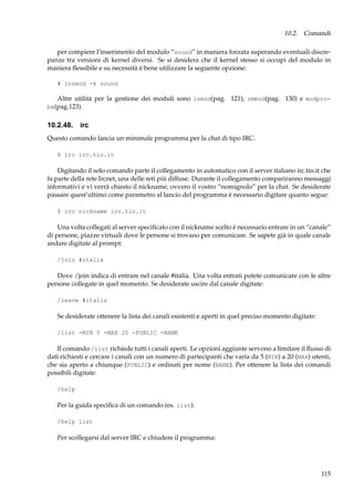 10.2. Comandi
per compiere l’inserimento del modulo “sound” in maniera forzata superando eventuali discrepanze tra versioni di kernel diversi. Se si desidera che il kernel stesso si occupi del modulo in
maniera ﬂessibile e su necessità è bene utilizzare la seguente opzione:
# insmod -k sound

Altre utilità per la gestione dei moduli sono lsmod(pag. 121), rmmod(pag. 130) e modprobe(pag.123).

10.2.48. irc
Questo comando lancia un minimale programma per la chat di tipo IRC.
$ irc irc.tin.it

Digitando il solo comando parte il collegamento in automatico con il server italiano irc.tin.it che
fa parte della rete Ircnet, una delle reti più diffuse. Durante il collegamento compariranno messaggi
informativi e vi verrà chiesto il nickname, ovvero il vostro “nomignolo” per la chat. Se desiderate
passare quest’ultimo come parametro al lancio del programma è necessario digitare quanto segue:
$ irc nickname irc.tin.it

Una volta collegati al server speciﬁcato con il nickname scelto è necessario entrare in un “canale”
di persone, piazze virtuali dove le persone si trovano per comunicare. Se sapete già in quale canale
andare digitate al prompt:
/join #italia

Dove /join indica di entrare nel canale #italia. Una volta entrati potete comunicare con le altre
persone collegate in quel momento. Se desiderate uscire dal canale digitate:
/leave #italia

Se desiderate ottenere la lista dei canali esistenti e aperti in quel preciso momento digitate:
/list -MIN 5 -MAX 20 -PUBLIC -NAME

Il comando /list richiede tutti i canali aperti. Le opzioni aggiunte servono a limitare il ﬂusso di
dati richiesti e cercare i canali con un numero di partecipanti che varia da 5 (MIN) a 20 (MAX) utenti,
che sia aperto a chiunque (PUBLIC) e ordinati per nome (NAME). Per ottenere la lista dei comandi
possibili digitate:
/help

Per la guida speciﬁca di un comando (es. list):
/help list

Per scollegarsi dal server IRC e chiudere il programma:

115

 