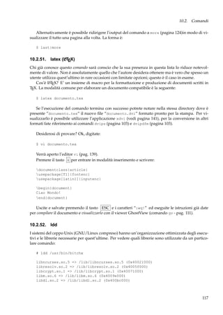 10.2. Comandi
Alternativamente è possibile ridirigere l’output del comando a more (pagina 124)in modo di visualizzare il tutto una pagina alla volta. La forma è:
$ last|more
A
10.2.51. latex (LTEX)

Chi già conosce questo comando sarà conscio che la sua presenza in questa lista lo riduce notevolmente di valore. Non è assolutamente quello che l’autore desidera ottenere ma è vero che spesso un
utente utilizza quest’ultimo in rare occasioni con limitate opzioni; questo è il caso in esame.
A
Cos’è L TEX? E’ un insieme di macro per la formattazione e produzione di documenti scritti in
TEX. La modalità comune per elaborare un documento compatibile è la seguente:
$ latex documento.tex

Se l’esecuzione del comando termina con successo potrete notare nella stessa directory dove è
presente ”documento.tex“ il nuovo ﬁle “documento.dvi” formato pronto per la stampa. Per visualizzarlo è possibile utilizzare l’applicazione xdvi (vedi pagina 141), per la conversione in altri
formati fate riferimento ai comandi dvips (pagina 103) e dvipdfm (pagina 103).
Desiderosi di provare? Ok, digitate:
$ vi documento.tex

Verrà aperto l’editor vi (pag. 139).
Premere il tasto i per entrare in modalità inserimento e scrivere:
documentclass{article}
usepackage[T1]{fontenc}
usepackage[latin1]{inputenc}
begin{document}
Ciao Mondo!
end{document}

Uscite e salvate premendo il tasto ESC e i caratteri “:wq!” ed eseguite le istruzioni già date
per compilare il documento e visualizzarlo con il viewer GhostView (comando gv - pag. 111).

10.2.52. ldd
I sistemi del ceppo Unix (GNU/Linux compreso) hanno un’organizzazione ottimizzata degli esecutivi e le librerie necessarie per quest’ultime. Per vedere quali librerie sono utilizzate da un particolare comando:
# ldd /usr/bin/bitchx
libncurses.so.5 => /lib/libncurses.so.5 (0x40021000)
libresolv.so.2 => /lib/libresolv.so.2 (0x4005f000)
libcrypt.so.1 => /lib/libcrypt.so.1 (0x40071000)
libm.so.6 => /lib/libm.so.6 (0x4009e000)
libdl.so.2 => /lib/libdl.so.2 (0x400bc000)

117

 