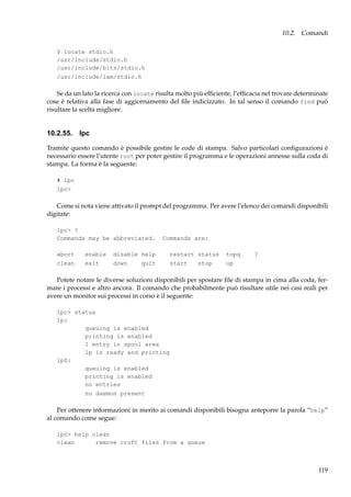 10.2. Comandi
$ locate stdio.h
/usr/include/stdio.h
/usr/include/bits/stdio.h
/usr/include/lam/stdio.h

Se da un lato la ricerca con locate risulta molto più efﬁciente, l’efﬁcacia nel trovare determinate
cose è relativa alla fase di aggiornamento del ﬁle indicizzato. In tal senso il comando find può
risultare la scelta migliore.

10.2.55. lpc
Tramite questo comando è possibile gestire le code di stampa. Salvo particolari conﬁgurazioni è
necessario essere l’utente root per poter gestire il programma e le operazioni annesse sulla coda di
stampa. La forma è la seguente:
# lpc
lpc>

Come si nota viene attivato il prompt del programma. Per avere l’elenco dei comandi disponibili
digitate:
lpc> ?
Commands may be abbreviated.

Commands are:

abort

enable

disable help

restart status

topq

clean

exit

down

start

up

quit

stop

?

Potete notare le diverse soluzioni disponibili per spostare ﬁle di stampa in cima alla coda, fermare i processi e altro ancora. Il comando che probabilmente può risultare utile nei casi reali per
avere un monitor sui processi in corso è il seguente:
lpc> status
lp:
queuing is enabled
printing is enabled
1 entry in spool area
lp is ready and printing
lp0:
queuing is enabled
printing is enabled
no entries
no daemon present

Per ottenere informazioni in merito ai comandi disponibili bisogna anteporre la parola “help”
al comando come segue:
lpc> help clean
clean
remove cruft files from a queue

119

 