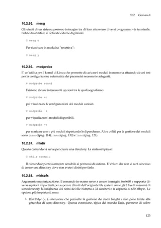 10.2. Comandi

10.2.65. mesg
Gli utenti di un sistema possono interagire tra di loro attraverso diversi programmi via terminale.
Potete disabilitare le richieste esterne digitando:
$ mesg n

Per riattivare in modalità “recettiva”:
$ mesg y

10.2.66. modprobe
E’ un’utilità per il kernel di Linux che permette di caricare i moduli in memoria attuando alcuni test
per la conﬁgurazione automatica dei parametri necessari e adeguati.
# modprobe sound

Esistono alcune interessanti opzioni tra le quali segnaliamo:
# modprobe -c

per visulizzare le conﬁgurazioni dei moduli caricati.
# modprobe -l

per visualizzare i moduli disponibili.
# modprobe -r

per scaricare uno o più moduli rispettando le dipendenze. Altre utilità per la gestione dei moduli
sono insmod(pag. 114), rmmod(pag. 130) e lsmod(pag. 121).

10.2.67. mkdir
Questo comando vi serve per creare una directory. La sintassi tipica è:
$ mkdir esempio

Il comando è particolarmente sensibile ai permessi di sistema. E’ chiaro che non vi sarà concesso
di creare una directory dove non avete i diritti per farlo.

10.2.68. mkisofs
Argomento masterizzazione: il comando in esame serve a creare immagini iso9660 e supporta diverse opzioni importanti per superare i limiti dell’originale ﬁle system come gli 8 livelli massimi di
sottodirectory, la lunghezza dei nomi dei ﬁle ristretta a 32 caratteri e la capacità di 650 Mbyte. Le
opzioni più importanti sono:
¢ RockRidge (-r), estensione che permette la gestione dei nomi lunghi e non pone limite alla

gerarchia di sotto-directory. Questa estensione, tipica del mondo Unix, permette di vedere

123

 
