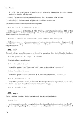 10. Pratica
il cdrom come una qualsiasi altra porzione del ﬁle system presentando proprietari dei ﬁle,
gruppi, permessi e link simbolici.
¢ Joilet (-J), estensione simile alla precedente ma tipica del mondo MS Windows.
¢ El Torito (-b), estensione utile per produrre cd-rom avviabili (boot).

Un semplice esempio di funzionamento è il seguente:
# mkisofs -r -l -o immagine.iso dati/

Il ﬁle immagine.iso conterrà i dati della directory dati/ organizzati secondo il ﬁle system
iso9660 e utilizzando l’estensione RockRidge. Una volta creata l’immagine possiamo testare il risultato montando il ﬁle come segue:
# mount -t iso9660 -o ro,loop=/dev/loop0 immagine.iso /mnt/cdrom

Il ﬁle immagine.iso verrà montata su /mnt/cdrom e sarà possibile gestire i ﬁle presenti. Al
comando mkisofs seguono altri comandi come cdrecord (pag. 96) e cdrdao, programmi necessari
per gestire e creare CD-R.

10.2.69. mkfs
Comando utile per creare ﬁle system su un dispositivo (partizione, disco ﬁsso). Modalità di utilizzo:
mkfs <dispositivo> -t <tipo file system>

Di seguito alcuni esempi pratici:
# mkfs /dev/hda4 -t ext2

Creare il ﬁle system “ext2” (quello di GNU/Linux) sul dispositivo “/dev/hda4/”.
# mkfs /dev/hda4 -t msdos

Creare il ﬁle system “msdos” (quello del DOS) sullo stesso dispositivo “/dev/hda4/”.
# mkfs /dev/hda4 -t vfat32

Creare il ﬁle system “vfat32” (quello di MS Windows) sullo stesso dispositivo “/dev/hda4/”.
Se volessimo creare un ﬁle system su un comune dischetto ﬂoppy:
# mkfs /dev/fd0 -t ext2

10.2.70. more
Questo comando visualizza il contenuto di un ﬁle una schermata alla volta.
$ more file

Nonostante questo semplice esempio, il comando viene utilizzato in associazione con altri. L’esempio che segue legge l’output del comando ls e lo redirige al comando more per visualizzare il

124

 