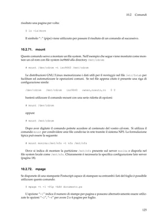 10.2. Comandi
risultato una pagina per volta:
$ ls -la|more

Il simbolo “|” (pipe) viene utilizzato per passare il risultato di un comando al successivo.

10.2.71. mount
Questo comando serve a montare un ﬁle system. Nell’esempio che segue viene mostrato come montare un cd-rom con ﬁle system iso9660 alla directory /mnt/cdrom:
# mount /dev/cdrom -t iso9660 /mnt/cdrom

Le distribuzioni GNU/Linux memorizzano i dati utili per il montaggio nel ﬁle /etc/fstab per
facilitare ed automatizzare le operazioni comuni. Se nel ﬁle appena citato è presente una riga di
conﬁgurazione simile:
/dev/cdrom

/mnt/cdrom

iso9660

owner,noauto,ro

0 0

basterà utilizzare il comando mount con una serie ridotta di opzioni:
# mount /dev/cdrom

oppure
# mount /mnt/cdrom

Dopo aver digitato il comando potrete accedere al contenuto del vostro cd-rom. Si utilizza il
comando mount per condividere aree ﬁle condivise in rete tramite il sistema NFS. La formulazione
tipica può essere la seguente:
# mount monika:/mnt/nfs -t nfs /mnt/nfs

Dove si indica di montare la partizione /mnt/nfs presente sul server monika e disporla nel
ﬁle system locale come /mnt/nfs. Chiaramente è necessaria la speciﬁca conﬁgurazione lato server
(pagina 18).

10.2.72. mpage
Se disponete di una stampante Postscript capace di stampare su entrambi i lati del foglio è possibile
utilizzare questo comando.
$ mpage -t -1 -Plp -bA4 documento.ps

L’opzione “-1” indica il numero di stampe per pagina e possono alternativamente essere utilizzate le opzioni “-2”, “-4” per avere 2 o 4 pagine per foglio.

125

 