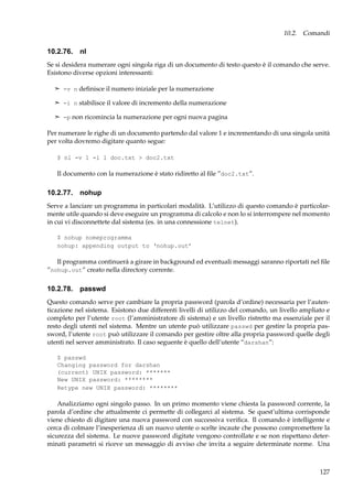 10.2. Comandi

10.2.76. nl
Se si desidera numerare ogni singola riga di un documento di testo questo è il comando che serve.
Esistono diverse opzioni interessanti:
¢ -v n deﬁnisce il numero iniziale per la numerazione
¢ -i n stabilisce il valore di incremento della numerazione
¢ -p non ricomincia la numerazione per ogni nuova pagina

Per numerare le righe di un documento partendo dal valore 1 e incrementando di una singola unità
per volta dovremo digitare quanto segue:
$ nl -v 1 -l 1 doc.txt > doc2.txt

Il documento con la numerazione è stato ridiretto al ﬁle ”doc2.txt”.

10.2.77. nohup
Serve a lanciare un programma in particolari modalità. L’utilizzo di questo comando è particolarmente utile quando si deve eseguire un programma di calcolo e non lo si interrompere nel momento
in cui vi disconnettete dal sistema (es. in una connessione telnet).
$ nohup nomeprogramma
nohup: appending output to ‘nohup.out’

Il programma continuerà a girare in background ed eventuali messaggi saranno riportati nel ﬁle
”nohup.out” creato nella directory corrente.

10.2.78. passwd
Questo comando serve per cambiare la propria password (parola d’ordine) necessaria per l’autenticazione nel sistema. Esistono due differenti livelli di utilizzo del comando, un livello ampliato e
completo per l’utente root (l’amministratore di sistema) e un livello ristretto ma essenziale per il
resto degli utenti nel sistema. Mentre un utente può utilizzare passwd per gestire la propria password, l’utente root può utilizzare il comando per gestire oltre alla propria password quelle degli
utenti nel server amministrato. Il caso seguente è quello dell’utente “darshan”:
$ passwd
Changing password for darshan
(current) UNIX password: *******
New UNIX password: ********
Retype new UNIX password: ********

Analizziamo ogni singolo passo. In un primo momento viene chiesta la password corrente, la
parola d’ordine che attualmente ci permette di collegarci al sistema. Se quest’ultima corrisponde
viene chiesto di digitare una nuova password con successiva veriﬁca. Il comando è intelligente e
cerca di colmare l’inesperienza di un nuovo utente o scelte incaute che possono compromettere la
sicurezza del sistema. Le nuove password digitate vengono controllate e se non rispettano determinati parametri si riceve un messaggio di avviso che invita a seguire determinate norme. Una

127

 