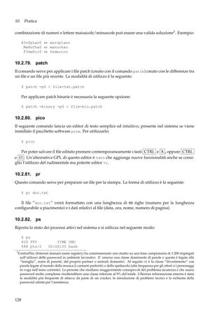 10. Pratica
combinazione di numeri e lettere maiuscole/minuscole può essere una valida soluzione5 . Esempio:
A3r0pLan0 ⇔ aeroplano
MaNuCha0 ⇔ manuchao
F3deRic0 ⇔ federico

10.2.79. patch
Il comando serve per applicare i ﬁle patch (creato con il comando patch) creato con le differenze tra
un ﬁle e un ﬁle più recente. La modalità di utilizzo è la seguente:
$ patch -p0 < file-txt.patch

Per applicare patch binarie è necessaria la seguente opzione:
$ patch -binary -p0 < file-bin.patch

10.2.80. pico
Il seguente comando lancia un editor di testo semplice ed intuitivo, presente nel sistema se viene
installato il pacchetto software pine. Per utilizzarlo:
$ pico

Per poter salvare il ﬁle editato premere contemporaneamente i tasti CTRL e X , oppure CTRL
e O . Un’alternativa GPL di questo editor è nano che aggiunge nuove funzionalità anche se consiglio l’utilizzo del rudimentale ma potente editor vi.

10.2.81.

pr

Questo comando serve per preparare un ﬁle per la stampa. La forma di utilizzo è la seguente:
$ pr doc.txt

Il ﬁle ”doc.txt” verrà formattato con una lunghezza di 66 righe (numero per la lunghezza
conﬁgurabile a piacimento) e i dati relativi al ﬁle (data, ora, nome, numero di pagina).

10.2.82.

ps

Riporta lo stato dei processi attivi nel sistema e si utilizza nel seguente modo:
$ ps
PID TTY
648 pts/2
5

TIME CMD
00:00:00 bash

CentralNic (Internet domain name registry) ha commissionato uno studio su una base campionaria di 1.200 impiegati
sull’utilizzo delle password in ambienti lavorativi. E’ emersa una classe dominante di parole e questa è legata alla
“famiglia”, nomi di parenti, del proprio partner o animali domestici. Al seguito vi è la classe “divertimento” con
parole legate al mondo della musica (i cantanti preferiti) o dello spettacolo (alta frequenza per gli attori o i personaggi
in voga nell’anno corrente). Le persone che risultano maggiormente consapevoli del problema sicurezza e che usano
password molto complesse risulterebbero una classe inferiore al 9% del totale. Ulteriore informazione emersa è stata
la modalità più frequente di attacco da parte di un cracker, la simulazione di problemi tecnici e la richiesta della
password utente per l’assistenza.

128

 
