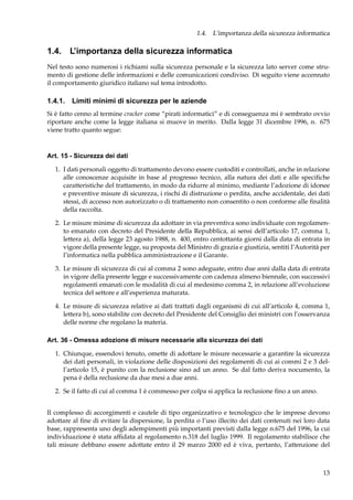 1.4. L’importanza della sicurezza informatica

1.4. L’importanza della sicurezza informatica
Nel testo sono numerosi i richiami sulla sicurezza personale e la sicurezza lato server come strumento di gestione delle informazioni e delle comunicazioni condiviso. Di seguito viene accennato
il comportamento giuridico italiano sul tema introdotto.

1.4.1. Limiti minimi di sicurezza per le aziende
Si è fatto cenno al termine cracker come “pirati informatici” e di conseguenza mi è sembrato ovvio
riportare anche come la legge italiana si muove in merito. Dalla legge 31 dicembre 1996, n. 675
viene tratto quanto segue:

Art. 15 - Sicurezza dei dati
1. I dati personali oggetto di trattamento devono essere custoditi e controllati, anche in relazione
alle conoscenze acquisite in base al progresso tecnico, alla natura dei dati e alle speciﬁche
caratteristiche del trattamento, in modo da ridurre al minimo, mediante l’adozione di idonee
e preventive misure di sicurezza, i rischi di distruzione o perdita, anche accidentale, dei dati
stessi, di accesso non autorizzato o di trattamento non consentito o non conforme alle ﬁnalità
della raccolta.
2. Le misure minime di sicurezza da adottare in via preventiva sono individuate con regolamento emanato con decreto del Presidente della Repubblica, ai sensi dell’articolo 17, comma 1,
lettera a), della legge 23 agosto 1988, n. 400, entro centottanta giorni dalla data di entrata in
vigore della presente legge, su proposta del Ministro di grazia e giustizia, sentiti l’Autorità per
l’informatica nella pubblica amministrazione e il Garante.
3. Le misure di sicurezza di cui al comma 2 sono adeguate, entro due anni dalla data di entrata
in vigore della presente legge e successivamente con cadenza almeno biennale, con successivi
regolamenti emanati con le modalità di cui al medesimo comma 2, in relazione all’evoluzione
tecnica del settore e all’esperienza maturata.
4. Le misure di sicurezza relative ai dati trattati dagli organismi di cui all’articolo 4, comma 1,
lettera b), sono stabilite con decreto del Presidente del Consiglio dei ministri con l’osservanza
delle norme che regolano la materia.
Art. 36 - Omessa adozione di misure necessarie alla sicurezza dei dati
1. Chiunque, essendovi tenuto, omette di adottare le misure necessarie a garantire la sicurezza
dei dati personali, in violazione delle disposizioni dei regolamenti di cui ai commi 2 e 3 dell’articolo 15, è punito con la reclusione sino ad un anno. Se dal fatto deriva nocumento, la
pena è della reclusione da due mesi a due anni.
2. Se il fatto di cui al comma 1 è commesso per colpa si applica la reclusione ﬁno a un anno.
Il complesso di accorgimenti e cautele di tipo organizzativo e tecnologico che le imprese devono
adottare al ﬁne di evitare la dispersione, la perdita o l’uso illecito dei dati contenuti nei loro data
base, rappresenta uno degli adempimenti più importanti previsti dalla legge n.675 del 1996, la cui
individuazione è stata afﬁdata al regolamento n.318 del luglio 1999. Il regolamento stabilisce che
tali misure debbano essere adottate entro il 29 marzo 2000 ed è viva, pertanto, l’attenzione del

13

 