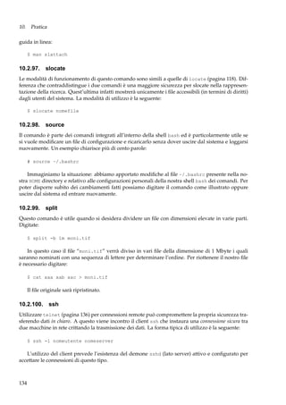 10. Pratica
guida in linea:
$ man slattach

10.2.97. slocate
Le modalità di funzionamento di questo comando sono simili a quelle di locate (pagina 118). Differenza che contraddistingue i due comandi è una maggiore sicurezza per slocate nella rappresentazione della ricerca. Quest’ultima infatti mostrerà unicamente i ﬁle accessibili (in termini di diritti)
dagli utenti del sistema. La modalità di utilizzo è la seguente:
$ slocate nomefile

10.2.98. source
Il comando è parte dei comandi integrati all’interno della shell bash ed è particolarmente utile se
si vuole modiﬁcare un ﬁle di conﬁgurazione e ricaricarlo senza dover uscire dal sistema e loggarsi
nuovamente. Un esempio chiarisce più di cento parole:
# source ~/.bashrc

Immaginiamo la situazione: abbiamo apportato modiﬁche al ﬁle ~/.bashrc presente nella nostra HOME directory e relativo alle conﬁgurazioni personali della nostra shell bash dei comandi. Per
poter disporre subito dei cambiamenti fatti possiamo digitare il comando come illustrato oppure
uscire dal sistema ed entrare nuovamente.

10.2.99. split
Questo comando è utile quando si desidera dividere un ﬁle con dimensioni elevate in varie parti.
Digitate:
$ split -b 1m moni.tif

In questo caso il ﬁle “moni.tif” verrà diviso in vari ﬁle della dimensione di 1 Mbyte i quali
saranno nominati con una sequenza di lettere per determinare l’ordine. Per riottenere il nostro ﬁle
è necessario digitare:
$ cat xaa xab xac > moni.tif

Il ﬁle originale sarà ripristinato.

10.2.100. ssh
Utilizzare telnet (pagina 136) per connessioni remote può compromettere la propria sicurezza trasferendo dati in chiaro. A questo viene incontro il client ssh che instaura una connessione sicura tra
due macchine in rete crittando la trasmissione dei dati. La forma tipica di utilizzo è la seguente:
$ ssh -l nomeutente nomeserver

L’utilizzo del client prevede l’esistenza del demone sshd (lato server) attivo e conﬁgurato per
accettare le connessioni di questo tipo.

134

 