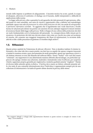 1. Hackers
mondo delle imprese ai problemi di adeguamento. L’incontro tecnico ha avuto, quindi, lo scopo
di dissipare, attraverso il confronto e il dialogo con il Garante, dubbi interpretativi e difﬁcoltà di
applicazione delle norme.
La legge sulla privacy, oltre a garantire la salvaguardia dei dati personali di ogni persona, offre,
dal punto di vista aziendale, una serie di vincoli e opportunità volta a deﬁnire una metodologia
aziendale capace non solo di promuovere la cultura della protezione dei dati, ma anche di salvaguardare
il patrimonio informativo aziendale. Va aggiunto che il regolamento non vuole descrivere a livello
tecnico le soluzioni più idonee ma punire con sanzioni chi non adempie neppure le misure minime
di sicurezza ﬁssate dalla legge sulla privacy. Nello sviluppo di una cultura della protezione dei dati
un ruolo fondamentale avrà la formazione del personale. La consapevolezza delle misure per la
sicurezza e la protezione dei dati non devono essere viste come un vincolo ma come un’occasione
di crescita, che consente una maggiore trasparenza dei ﬂussi di informazioni, la revisione delle
attività svolte e delle procedure di gestione e il riordino degli archivi2 .

1.5. Riﬂessioni
Questo primo capitolo ha l’intenzione di attivare riﬂessioni. Non si desidera tutelare il crimine informatico, che come tale deve essere punito, ma fare luce su aspetti che spesso vengono trascurati
o trattati in maniera errata e poco documentata da molti giornalisti, spesso per ignoranza o favori a
chi detiene interessi avversi alla ﬁlosoﬁa del software libero. Essere “hacker” non vuol dire essere
“criminali”, ma rapportarsi in una determinata maniera difronte alla tecnologia, un particolare approccio che spinge a testare una soluzione, materiale o immateriale come il software, per scoprirne
i limiti e apportare propria genialità per migliorarla e renderla qualitativamente “migliore”. Niente
di diverso dalla naturale spinta evolutiva. L’hacking deve essere un fattore culturale presente nella vita reale di una comunità informatizzata dove l’individuo è rappresentato sempre più da una
collezione di informazioni e la tutela di queste ultime decreta la privacy dello stesso.

2

Per maggiori dettagli e sviluppi delle argomentazioni illustrate in questa sezione si consiglia di visitare il sito
http://www.interlex.it.

14

 