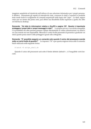 10.2. Comandi
maggiore semplicità ed intuitività nell’utilizzo di una soluzione informatica per i propri personali obiettivi. Nonostante gli aspetti di interattività citati, conoscere la shell e comandi in modalità
testo rende facile lo svolgimento di comandi sequenziali nella logica del “pipe”. La shell, seppur
ostica per un utente alle prime armi, può offrire una ﬂessibilità molto superiore a quella che offre
un’interfaccia desktop.
Domanda: “Ho letto le informazioni relative a GnuPG a pagina 107. Quanto è importante
proteggere i propri dati e i propri messaggi in rete?” La propria privacy è un diritto innegabile
e la possibilità che altre persone possano captare illecitamente le vostre comunicazioni via email è
un caso remoto ma non impossibile. Misurate il vostro livello personale di paranoia e giudicate voi
stessi quanto possa esservi utile proteggervi grazie alla crittograﬁa.
Domanda: “E’ possibile eseguire un comando solo quando il carico del processore scende
sotto un certo livello di guardia?” La risposta è “Sì” e per questa esigenze torna utile il comando
batch utilizzato nella seguente forma:
# batch -f script_shell.sh

Quando il carico del processore sarà sotto il limite deﬁnito (default 0.8) l’eseguibile verrà lanciato.

143

 