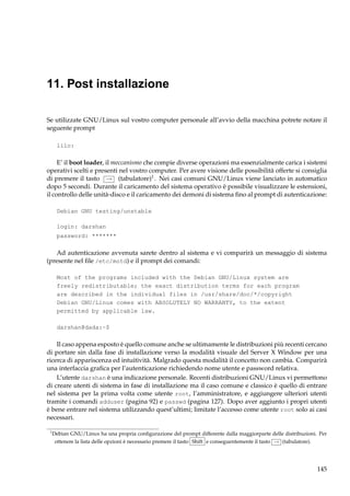 11. Post installazione
Se utilizzate GNU/Linux sul vostro computer personale all’avvio della macchina potrete notare il
seguente prompt
lilo:

E’ il boot loader, il meccanismo che compie diverse operazioni ma essenzialmente carica i sistemi
operativi scelti e presenti nel vostro computer. Per avere visione delle possibilità offerte si consiglia
di premere il tasto → (tabulatore)1 . Nei casi comuni GNU/Linux viene lanciato in automatico
dopo 5 secondi. Durante il caricamento del sistema operativo è possibile visualizzare le estensioni,
il controllo delle unità-disco e il caricamento dei demoni di sistema ﬁno al prompt di autenticazione:
Debian GNU testing/unstable
login: darshan
password: *******

Ad autenticazione avvenuta sarete dentro al sistema e vi comparirà un messaggio di sistema
(presente nel ﬁle /etc/motd) e il prompt dei comandi:
Most of the programs included with the Debian GNU/Linux system are
freely redistributable; the exact distribution terms for each program
are described in the individual files in /usr/share/doc/*/copyright
Debian GNU/Linux comes with ABSOLUTELY NO WARRANTY, to the extent
permitted by applicable law.
darshan@dada:~$

Il caso appena esposto è quello comune anche se ultimamente le distribuzioni più recenti cercano
di portare sin dalla fase di installazione verso la modalità visuale del Server X Window per una
ricerca di appariscenza ed intuitività. Malgrado questa modalità il concetto non cambia. Comparirà
una interfaccia graﬁca per l’autenticazione richiedendo nome utente e password relativa.
L’utente darshan è una indicazione personale. Recenti distribuzioni GNU/Linux vi permettono
di creare utenti di sistema in fase di installazione ma il caso comune e classico è quello di entrare
nel sistema per la prima volta come utente root, l’amministratore, e aggiungere ulteriori utenti
tramite i comandi adduser (pagina 92) e passwd (pagina 127). Dopo aver aggiunto i propri utenti
è bene entrare nel sistema utilizzando quest’ultimi; limitate l’accesso come utente root solo ai casi
necessari.
1

Debian GNU/Linux ha una propria conﬁgurazione del prompt differente dalla maggiorparte delle distribuzioni. Per
ottenere la lista delle opzioni è necessario premere il tasto Shift e conseguentemente il tasto → (tabulatore).

145

 