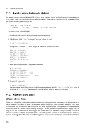 11. Post installazione

11.1. Localizzazione italiana del sistema
Per localizzare un sistema Debian GNU/Linux nella propria lingua nazionale sono necessari alcune
operazioni. Nell’installazione minima del sistema sarà presente un pacchetto software essenziale e
per veriﬁcarne la presenza digitate:
# dpkg -l | grep locales
ii locales 2.2.1-3 GNU C Library:

National Language

In caso contrario installatelo.
Procediamo alla nostra conﬁgurazione sequenzialmente:
1. Modiﬁcare il ﬁle “/etc/locale.gen” con un editor di testi:
# vi /etc/locale.gen

e togliere il carattere “#” dalle lingue di interesse. Nel nostro caso:
...
#is_IS ISO-8859-1
#it_CH ISO-8859-1
it_IT ISO-8859-1
it_IT@euro ISO-8859-15
#iw_IL ISO-8859-8
#ja_JP.EUC-JP EUC-JP
...

2. Salvare il ﬁle e lanciare il seguente comando:
# locale-gen
Generating locales...
en_US.ISO-8859-1... done
it_IT.ISO-8859-1... done
it_IT.ISO-8859-15@euro...
Generation complete.

done

3. inserire il comando:
# export LANG=it_IT

per esportare la conﬁgurazione della lingua desiderata nei ﬁle “/etc/profile” (per tutto il
sistema) o “~/.bashrc” per i singoli utenti e la loro relativa sessione di lavoro.

11.2. Gestione unità disco
Utilizzare cdrom e ﬂoppy
Come si è già potuto vedere nei precedenti capitoli, esistono diversi ﬁle system che spesso variano
da un sistema operativo all’altro. Nonostante queste differenze esistono degli standard ISO come
il ﬁle system dei cd-rom (iso 9660), comune per tutte le piattaforme. Se disponete di una moderna
distribuzione GNU/Linux con il desktop manager Gnome potrete accedere all’unità ﬂoppy con un
singolo clic sull’icona relativa. Il montaggio dell’unità cd ha due differenti comportamenti a seconda
che sia cd-audio o cd-rom ma in entrambe i casi tutto quanto avviene in maniera istintiva ed automatica. Se non potete utilizzare un ambiente graﬁco è necessario utilizzare il comando mount visto

146

 