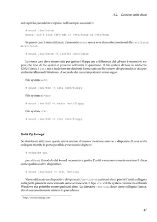 11.2. Gestione unità disco
nel capitolo precedente e ripreso nell’esempio successivo:
# mount /dev/cdrom
mount: can’t find /dev/hdc in /etc/fstab or /etc/mtab

In questo caso è stato utilizzato il comando mount senza aver alcun riferimento nel ﬁle /etc/fstab
o /etc/mtab.
# mount /dev/cdrom -t iso9660 /mnt/cdrom

La stessa cosa deve essere fatta per gestire i ﬂoppy ma a differenza del cd-rom è necessario sapere che tipo di ﬁle system è presente nell’unità in questione. Il ﬁle system di base in ambiente
GNU/Linux è ext2 ma è facile trovare dischetti formattati con ﬁle system di tipo msdos o vfat per
ambiente Microsoft Windows. A seconda dei casi comportatevi come segue:
File system ext2:
# mount /dev/fd0 -t ext2 /mnt/floppy

File system ms-dos:
# mount /dev/fd0 -t msdos /mnt/floppy

File system vfat:
# mount /dev/fd0 -t vfat /mnt/floppy

Unità Zip Iomega2
Se desiderate utilizzare queste unità esterne di memorizzazione esterne e disponete di una unità
collegata tramite la porta parallela è necessario digitare:
# modprobe ppa

per attivare il modulo del kernel necessario a gestire l’unità e successivamente montare il disco
come qualsiasi altro dispositivo.
# mount /dev/sda4 -t vfat /mnt/zip

Viene utilizzato un dispositivo di tipo scsi (/dev/sda4 o qualsiasi altro) perché l’unità collegata
sulla porta parallela viene emulata come se fosse scsi. Il tipo vfat è il ﬁle system comune in ambienti
Windows ma potrebbe essere qualsiasi altro. La directory /mnt/zip, dove viene collegata l’unità,
dovrà necessariamente esistere in precedenza.
2

http://www.iomega.com

147

 