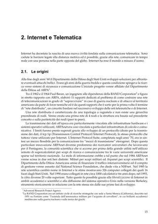 2. Internet e Telematica
Internet ha decretato la nascita di una nuova civiltà fondata sulla comunicazione telematica. Sono
cadute le barriere legate alla distanza metrica ed è possibile, grazie alla rete, comunicare in tempo
reale con una persona nella parte opposta del globo. Internet ha reso il mondo a misura d’uomo.

2.1. Le origini
Alla ﬁne degli anni ’60 il Dipartimento della Difesa degli Stati Uniti sviluppò soluzioni per affrontare eventuali attacchi bellici. Erano gli anni della guerra fredda e questa condizione spingeva la ricerca verso sistemi di sicurezza e comunicazione L’iniziale progetto venne afﬁdato dal Dipartimento
della Difesa ad ARPA1 .
Tra il 1962 e il 1964 Paul Baran, un ingegnere alle dipendenze della RAND Corporation2 e ﬁgura
in stretto rapporto con ARPA, elaborò 11 rapporti dedicati al problema di come costruire una rete
di telecomunicazioni in grado di “sopravvivere” in caso di guerra nucleare e di attacco al territorio
americano da parte di forze nemiche ed è da questi rapporti che è sorto per la prima volta il termine
di “rete distribuita”, un concetto basilare nel successivo sviluppo delle reti telematiche e di Internet.
Una rete distribuita è caratterizzata da una topologia a ragnatela e non esiste una gerarchia
preordinata di nodi. Venne creata una prima rete di 4 nodi e la struttura era basata sul precedente
concetto e sulla pariteticità dei nodi (peer to peer).
La trasmissione dei dati all’epoca era particolarmente vincolata alle infrastrutture hardware e i
sistemi operativi utilizzati; ARPAnet era così vincolata a particolari infrastrutture di calcolo e comunicative. I limiti furono presto superati grazie allo sviluppo di un protocollo ideato per la trasmissione dei dati, il tcp/ip (Transmission Control Protocol/Internet Protocol), lo stesso protocollo che
tuttora viene utilizzato per Internet. L’Internet Protocol Suite, completata negli anni ’70, era in sintesi un mezzo ﬂessibile per la comunicazione tra “mezzi di trasmissione” eterogenei. Dopo questa
particolare innovazione ARPAnet divenne predominio dei ricercatori universitari che lavoravano
per il Pentagono, la comunità scientiﬁca che si accorse per prima della grande utilità nell’utilizzo
remoto di supercalcolatori per scopi di ricerca e comunicazione tra le varie università americane
sparse sul territorio nazionale. La mole di informazione crebbe a tal punto che nel 1984 ARPAnet
venne scissa in due reti ben distinte: Milnet per scopi militari ed Arpanet per scopi scientiﬁci. Il
Dipartimento della Difesa Americana smise di ﬁnanziare il trafﬁco interuniversitario ed il compito
di gestione venne assunto dal National Science Foundation, che diede vita a NSFnet. Nel 1985 la
rete scientiﬁca cambiò nome in Internet e le stime mostravano 326 computer collegati dei quali 16
fuori dagli Stati Uniti. Nel 1990 erano collegati in rete circa 1000 calcolatori e tre anni dopo, nel 1993,
la cifra divenne 20 volte superiore. Tutto questo fu possibile grazie alla liberalizzazione di Internet in
ambiti accademici e scientiﬁci e alla diffusione del sistema operativo Unix nella versione Berkeley,
strumento storicamente in relazione con la rete stessa sin dalle sue prime fasi di sviluppo.
1
2

Advanced Research Project Agency.
La RAND Corporation era un istituto civile di ricerche strategiche con sede a Santa Monica (California), descritto nel
1951 su Fortune come “l’azienda dell’aeronautica militare per l’acquisto di cervelloni”, in cui brillanti accademici
meditavano sulla guerra nucleare e sulla teoria dei giochi.

15

 
