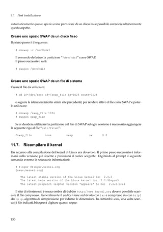 11. Post installazione
automaticamente questo spazio come partizione di un disco ma è possibile estendere ulteriormente
questo aspetto.

Creare uno spazio SWAP da un disco ﬁsso
Il primo passo è il seguente:
# mkswap -c /dev/hda3

Il comando deﬁnisce la partizione “/dev/hda3” come SWAP.
Il passo successivo sarà:
# swapon /dev/hda3

Creare uno spazio SWAP da un ﬁle di sistema
Creare il ﬁle da utilizzare:
# dd if=/dev/zero of=/swap_file bs=1024 count=1024

e seguire le istruzioni (molto simili alle precedenti) per rendere attivo il ﬁle come SWAP e poterlo utilizzare:
# mkswap /swap_file 1024
# swapon swap_file

Se si desidera utilizzare la partizione o il ﬁle di SWAP ad ogni sessione è necessario aggiungere
la seguente riga al ﬁle “/etc/fstab”:
/swap_file

none

swap

sw

0 0

11.7. Ricompilare il kernel
Un accenno alla compilazione del kernel di Linux era doveroso. Il primo passo necessario è informarsi sulla versione più recente e procurarsi il codice sorgente. Digitando al prompt il seguente
comando avremo le necessarie informazioni:
# finger @finger.kernel.org
[zeus.kernel.org]
The latest stable version of the Linux kernel is: 2.4.2
The latest beta version of the Linux kernel is: 2.3.99-pre9
The latest prepatch (alpha) version *appears* to be: 2.4.2-pre4

Il sito di riferimento è senza ombra di dubbio http://www.kernel.org dove è possibile scaricare il ﬁle compresso. Generalmente il codice viene archiviato con tar e compresso sia con bzip2
che gzip, algoritmi di compressione per ridurne le dimensioni. In entrambi i casi, una volta scaricati i ﬁle indicati, bisognerà digitare quanto segue:

150

 