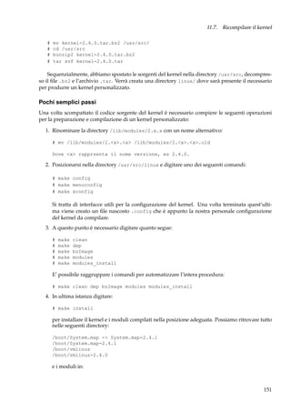 11.7. Ricompilare il kernel
#
#
#
#

mv kernel-2.4.0.tar.bz2 /usr/src/
cd /usr/src
bunzip2 kernel-2.4.0.tar.bz2
tar xvf kernel-2.4.0.tar

Sequenzialmente, abbiamo spostato le sorgenti del kernel nella directory /usr/src, decompresso il ﬁle .bz2 e l’archivio .tar. Verrà creata una directory linux/ dove sarà presente il necessario
per produrre un kernel personalizzato.

Pochi semplici passi
Una volta scompattato il codice sorgente del kernel è necessario compiere le seguenti operazioni
per la preparazione e compilazione di un kernel personalizzato:
1. Rinominare la directory /lib/modules/2.x.x con un nome alternativo:
# mv /lib/modules/2.<x>.<x> /lib/modules/2.<x>.<x>.old
Dove <x> rapprsenta il nome versione, es 2.4.0.

2. Posizionarsi nella directory /usr/src/linux e digitare uno dei seguenti comandi:
# make config
# make menuconfig
# make xconfig

Si tratta di interfacce utili per la conﬁgurazione del kernel. Una volta terminata quest’ultima viene creato un ﬁle nascosto .config che è appunto la nostra personale conﬁgurazione
del kernel da compilare.
3. A questo punto è necessario digitare quanto segue:
#
#
#
#
#

make
make
make
make
make

clean
dep
bzImage
modules
modules_install

E’ possibile raggruppare i comandi per automatizzare l’intera procedura:
# make clean dep bzImage modules modules_install

4. In ultima istanza digitare:
# make install

per installare il kernel e i moduli compilati nella posizione adeguata. Possiamo ritrovare tutto
nelle seguenti directory:
/boot/System.map -> System.map-2.4.1
/boot/System.map-2.4.1
/boot/vmlinuz
/boot/vmlinuz-2.4.0

e i moduli in:

151

 