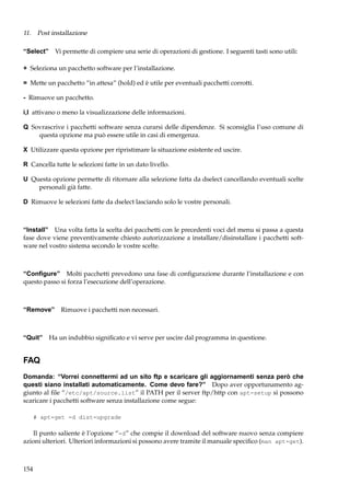 11. Post installazione
“Select” Vi permette di compiere una serie di operazioni di gestione. I seguenti tasti sono utili:
+ Seleziona un pacchetto software per l’installazione.
= Mette un pacchetto “in attesa” (hold) ed è utile per eventuali pacchetti corrotti.
- Rimuove un pacchetto.
i,I attivano o meno la visualizzazione delle informazioni.
Q Sovrascrive i pacchetti software senza curarsi delle dipendenze. Si sconsiglia l’uso comune di
questa opzione ma può essere utile in casi di emergenza.
X Utilizzare questa opzione per ripristimare la situazione esistente ed uscire.
R Cancella tutte le selezioni fatte in un dato livello.
U Questa opzione permette di ritornare alla selezione fatta da dselect cancellando eventuali scelte
personali già fatte.
D Rimuove le selezioni fatte da dselect lasciando solo le vostre personali.

“Install” Una volta fatta la scelta dei pacchetti con le precedenti voci del menu si passa a questa
fase dove viene preventivamente chiesto autorizzazione a installare/disinstallare i pacchetti software nel vostro sistema secondo le vostre scelte.

“Conﬁgure” Molti pacchetti prevedono una fase di conﬁgurazione durante l’installazione e con
questo passo si forza l’esecuzione dell’operazione.

“Remove” Rimuove i pacchetti non necessari.

“Quit” Ha un indubbio signiﬁcato e vi serve per uscire dal programma in questione.

FAQ
Domanda: “Vorrei connettermi ad un sito ftp e scaricare gli aggiornamenti senza però che
questi siano installati automaticamente. Come devo fare?” Dopo aver opportunamento aggiunto al ﬁle “/etc/apt/source.list” il PATH per il server ftp/http con apt-setup si possono
scaricare i pacchetti software senza installazione come segue:
# apt-get -d dist-upgrade

Il punto saliente è l’opzione “-d” che compie il download del software nuovo senza compiere
azioni ulteriori. Ulteriori informazioni si possono avere tramite il manuale speciﬁco (man apt-get).

154

 