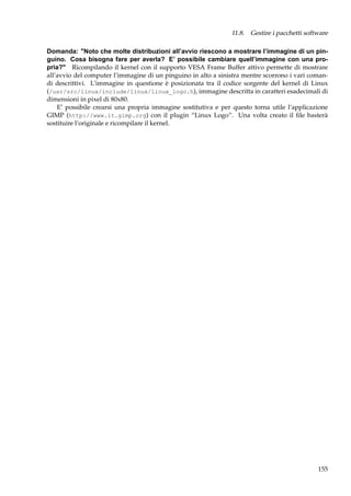11.8. Gestire i pacchetti software
Domanda: "Noto che molte distribuzioni all’avvio riescono a mostrare l’immagine di un pinguino. Cosa bisogna fare per averla? E’ possibile cambiare quell’immagine con una propria?" Ricompilando il kernel con il supporto VESA Frame Buffer attivo permette di mostrare
all’avvio del computer l’immagine di un pinguino in alto a sinistra mentre scorrono i vari comandi descrittivi. L’immagine in questione è posizionata tra il codice sorgente del kernel di Linux
(/usr/src/linux/include/linux/linux_logo.h), immagine descritta in caratteri esadecimali di
dimensioni in pixel di 80x80.
E’ possibile crearsi una propria immagine sostitutiva e per questo torna utile l’applicazione
GIMP (http://www.it.gimp.org) con il plugin “Linux Logo”. Una volta creato il ﬁle basterà
sostituire l’originale e ricompilare il kernel.

155

 