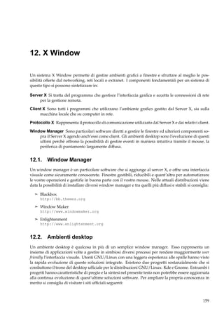 12. X Window
Un sistema X Window permette di gestire ambienti graﬁci a ﬁnestre e sfruttare al meglio le possibilità offerte dal networking, reti locali o extranet. I componenti fondamentali per un sistema di
questo tipo si possono sintetizzare in:
Server X Si tratta del programma che gestisce l’interfaccia graﬁca e accetta le connessioni di rete
per la gestione remota.
Client X Sono tutti i programmi che utilizzano l’ambiente graﬁco gestito dal Server X, sia sulla
macchina locale che su computer in rete.
Protocollo X Rappresenta il protocollo di comunicazione utilizzato dal Server X e dai relativi client.
Window Manager Sono particolari software diretti a gestire le ﬁnestre ed ulteriori componenti sopra il Server X agendo anch’essi come client. Gli ambienti desktop sono l’evoluzione di questi
ultimi perchè offrono la possibilità di gestire eventi in maniera intuitiva tramite il mouse, la
periferica di puntamento largamente diffusa.

12.1. Window Manager
Un window manager è un particolare software che si aggiunge al server X, e offre una interfaccia
visuale come sicuramente conoscerete. Finestre gestibili, riducibili e quant’altro per automatizzare
le vostre operazioni e gestirle in buona parte con il vostro mouse. Nelle attuali distribuzioni viene
data la possibilità di installare diversi window manager e tra quelli più diffusi e stabili si consiglia:
¢ Blackbox
http://bb.themes.org
¢ Window Maker
http://www.windowmaker.org
¢ Enlightenment
http://www.enlightenment.org

12.2. Ambienti desktop
Un ambiente desktop è qualcosa in più di un semplice window manager. Esso rappresenta un
insieme di applicazioni volte a gestire in simbiosi diversi processi per rendere maggiormente user
friendly l’interfaccia visuale. Utenti GNU/Linux con una leggera esperienza alle spalle hanno visto
la rapida evoluzione di queste soluzioni integrate. Esistono due progretti sostanzialmente che si
combattono il trono del desktop ufﬁciale per le distribuzioni GNU/Linux: Kde e Gnome. Entrambi i
progetti hanno caratteristiche di pregio e la sintesi nel presente testo non potrebbe essere aggiornata
alla continua evoluzione di quest’ultime soluzioni software. Per ampliare la propria conoscenza in
merito si consiglia di visitare i siti ufﬁciali seguenti:

159

 