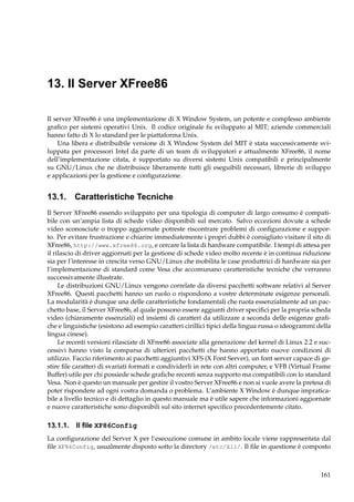 13. Il Server XFree86
Il server XFree86 è una implementazione di X Window System, un potente e complesso ambiente
graﬁco per sistemi operativi Unix. Il codice originale fu sviluppato al MIT; aziende commerciali
hanno fatto di X lo standard per le piattaforma Unix.
Una libera e distribuibile versione di X Window System del MIT è stata successivamente sviluppata per processori Intel da parte di un team di sviluppatori e attualmente XFree86, il nome
dell’implementazione citata, è supportato su diversi sistemi Unix compatibili e principalmente
su GNU/Linux che ne distribuisce liberamente tutti gli eseguibili necessari, librerie di sviluppo
e applicazioni per la gestione e conﬁgurazione.

13.1. Caratteristiche Tecniche
Il Server XFree86 essendo sviluppato per una tipologia di computer di largo consumo è compatibile con un’ampia lista di schede video disponibili sul mercato. Salvo eccezioni dovute a schede
video sconosciute o troppo aggiornate potreste riscontrare problemi di conﬁgurazione e supporto. Per evitare frustrazione e chiarire immediatemente i propri dubbi è consigliato visitare il sito di
XFree86, http://www.xfree86.org, e cercare la lista di hardware compatibile. I tempi di attesa per
il rilascio di driver aggiornati per la gestione di schede video molto recente è in continua riduzione
sia per l’interesse in crescita verso GNU/Linux che mobilita le case produttrici di hardware sia per
l’implementazione di standard come Vesa che accomunano caratteristiche tecniche che verranno
successivamente illustrate.
Le distribuzioni GNU/Linux vengono correlate da diversi pacchetti software relativi al Server
XFree86. Questi pacchetti hanno un ruolo o rispondono a vostre determinate esigenze personali.
La modularità è dunque una delle caratteristiche fondamentali che ruota essenzialmente ad un pacchetto base, il Server XFree86, al quale possono essere aggiunti driver speciﬁci per la propria scheda
video (chiaramente essenziali) ed insiemi di caratteri da utilizzare a seconda delle esigenze graﬁche e linguistiche (esistono ad esempio caratteri cirillici tipici della lingua russa o ideogrammi della
lingua cinese).
Le recenti versioni rilasciate di XFree86 associate alla generazione del kernel di Linux 2.2 e successivi hanno visto la comparsa di ulteriori pacchetti che hanno apportato nuove condizioni di
utilizzo. Faccio riferimento ai pacchetti aggiuntivi XFS (X Font Server), un font server capace di gestire ﬁle caratteri di svariati formati e condividerli in rete con altri computer, e VFB (Virtual Frame
Buffer) utile per chi possiede schede graﬁche recenti senza supporto ma compatibili con lo standard
Vesa. Non è questo un manuale per gestire il vostro Server XFree86 e non si vuole avere la pretesa di
poter rispondere ad ogni vostra domanda o problema. L’ambiente X Window è dunque impraticabile a livello tecnico e di dettaglio in questo manuale ma è utile sapere che informazioni aggiornate
e nuove caratteristiche sono disponibili sul sito internet speciﬁco precedentemente citato.

13.1.1. Il ﬁle XF86Config
La conﬁgurazione del Server X per l’esecuzione comune in ambito locale viene rappresentata dal
ﬁle XF86Config, usualmente disposto sotto la directory /etc/X11/. Il ﬁle in questione è composto

161

 