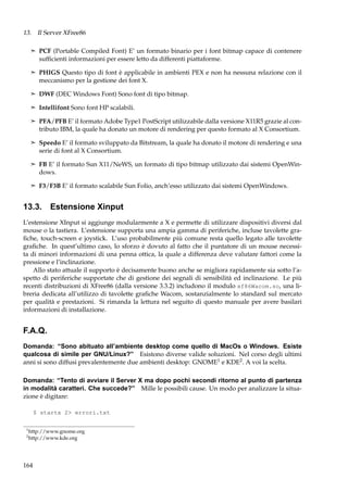 13. Il Server XFree86
¢ PCF (Portable Compiled Font) E’ un formato binario per i font bitmap capace di contenere

sufﬁcienti informazioni per essere letto da differenti piattaforme.
¢ PHIGS Questo tipo di font è applicabile in ambienti PEX e non ha nessuna relazione con il

meccanismo per la gestione dei font X.
¢ DWF (DEC Windows Font) Sono font di tipo bitmap.
¢ Intellifont Sono font HP scalabili.
¢ PFA/PFB E’ il formato Adobe Type1 PostScript utilizzabile dalla versione X11R5 grazie al con-

tributo IBM, la quale ha donato un motore di rendering per questo formato al X Consortium.
¢ Speedo E’ il formato sviluppato da Bitstream, la quale ha donato il motore di rendering e una

serie di font al X Consortium.
¢ FB E’ il formato Sun X11/NeWS, un formato di tipo bitmap utilizzato dai sistemi OpenWin-

dows.
¢ F3/F3B E’ il formato scalabile Sun Folio, anch’esso utilizzato dai sistemi OpenWindows.

13.3. Estensione Xinput
L’estensione XInput si aggiunge modularmente a X e permette di utilizzare dispositivi diversi dal
mouse o la tastiera. L’estensione supporta una ampia gamma di periferiche, incluse tavolette graﬁche, touch-screen e joystick. L’uso probabilmente più comune resta quello legato alle tavolette
graﬁche. In quest’ultimo caso, lo sforzo è dovuto al fatto che il puntatore di un mouse necessita di minori informazioni di una penna ottica, la quale a differenza deve valutare fattori come la
pressione e l’inclinazione.
Allo stato attuale il supporto è decisamente buono anche se migliora rapidamente sia sotto l’aspetto di periferiche supportate che di gestione dei segnali di sensibilità ed inclinazione. Le più
recenti distribuzioni di XFree86 (dalla versione 3.3.2) includono il modulo xf86Wacom.so, una libreria dedicata all’utilizzo di tavolette graﬁche Wacom, sostanzialmente lo standard sul mercato
per qualità e prestazioni. Si rimanda la lettura nel seguito di questo manuale per avere basilari
informazioni di installazione.

F.A.Q.
Domanda: “Sono abituato all’ambiente desktop come quello di MacOs o Windows. Esiste
qualcosa di simile per GNU/Linux?” Esistono diverse valide soluzioni. Nel corso degli ultimi
anni si sono diffusi prevalentemente due ambienti desktop: GNOME1 e KDE2 . A voi la scelta.
Domanda: “Tento di avviare il Server X ma dopo pochi secondi ritorno al punto di partenza
in modalità caratteri. Che succede?” Mille le possibili cause. Un modo per analizzare la situazione è digitare:
$ startx 2> errori.txt
1
2

http://www.gnome.org
http://www.kde.org

164

 