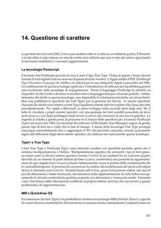 14. Questione di carattere
La gestione dei font con GNU/Linux può risultare utile se si utilizza un ambiente graﬁco X Window
e in tale ottica è stato ripreso un articolo scritto anni addietro per una rivista del settore apportando
le necessarie modiﬁche e i necessari aggiornamenti.

La tecnologia Postscript
Il formato font PostScript precede di circa 6 anni il tipo True Type. Prima di questo c’erano diversi
formati di font digitalizzati ma nessuno di questi diventò standard. L’Apple adottò il PDL (PostScript
Page Description Language) da Adobe e lo utilizzò per la sua stampante Apple Laserwriter nel 1985.
La combinazione di questa tecnologia applicata e l’introduzione di software per il publishing generò
una rivoluzione delle tecnologie di impaginazione. Presto il linguaggio PostScript fu adottato su
dispositivi di alto livello e divenne in maniera nativa linguaggio base per soluzioni graﬁche. Adobe,
detentrice dei diritti su questa tecnologia, rese disponibile le informazioni tecniche con alcuni limiti.
Non rese pubbliche le speciﬁche dei font Type1 per la gestione del hinting. Le uniche speciﬁche
rilasciate da Adobe sono relative ai font Type3 qualitativamente inferiori rispetto alla classe descritta
precedentemente. Per Apple e Microsoft, in pieno sviluppo nella seconda metà degli anni ’80, il
fatto di vincolare i propri sistemi operativi con una gestione dei font scalabili posseduta da terze
parti pesava e così dopo prolungati studi tecnici si arrivò alla creazione di una nuova speciﬁca. La
risposta di Adobe a questa presa di posizione fu il rilascio delle speciﬁche per il formato PostScript
Type1 nel marzo del 1990 e la creazione del software ATM (Adobe Type Manager) capace di gestire
questo tipo di font sia a video che in fase di stampa. L’ascesa della tecnologia True Type proseguì
comunque inesorabilmente ﬁno a raggiungere il 95% dei personal computer, crescita sicuramente
legata alla diffusione degli stessi sistemi operativi che utilizzavano nativamente questa tecnologia.

Type1 e True Type
I font True Type e Postscript Type1 sono entrambi caratteri con speciﬁche tecniche aperte che li
rendono multipiattaforma e Outline. Multipiattaforma signiﬁca che entrambi i tipi di font possono essere usati su diversi sistemi operativi mentre l’outline di un carattere ha un contorno (glyphs)
descritto da un insieme di punti deﬁniti da linee e curve, caratteristica che permette la rappresentazione di ogni singolo font e il suo eventuale ridimensionato senza la perdita delle caratteristiche che
lo contraddistinguono. Il processo di conversione da outline alla modellazione dei punti sull’output
device è chiamata rasterizzazione. Essendo basati sull’outline, questi font possono subire, nel caso di
piccole dimensioni o basse risoluzioni, inconsistenza nella rappresentazione di certe lettere non garantendo le iniziali caratteristiche graﬁche proposte con dimensioni e risoluzioni medie. Entrambi
i tipi i font hanno delle informazioni codiﬁcate al proprio interno (hinting) che soccorrono a questa
problematica di rappresentazione.

MM e Quickdraw GX
Un’estensione dei font Type1 è la possibilità di sfruttare la tecnologia MM (Multiple Master), capacità
di variare diverse caratteristiche del font stesso in maniera elastica interpolando l’originale forma su

167

 