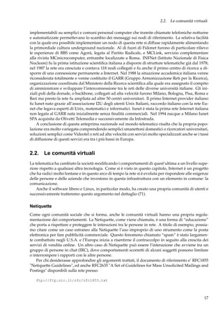 2.2. Le comunità virtuali
implementabili su semplici e comuni personal computer che tramite chiamate telefoniche notturne
e automatizzate permettevano lo scambio dei messaggi sui nodi di riferimento. La relativa facilità
con la quale era possibile implementare un nodo di questa rete si diffuse rapidamente alimentando
la primordiale cultura underground nazionale. Al di fuori di Fidonet furono di particolare rilievo
le esperienze di BBS come Agorà, legata al Partito Radicale, e MCLink, servizio complementare
alla rivista MCmicrocomputer, entrambe localizzate a Roma. INFNet (Istituto Nazionale di Fisica
Nucleare) fu la prima istituzione scientiﬁca italiana a disporre di strutture telematiche già dal 1978;
nel 1987 la rete era cresciuta e contava 118 nodi collegati e fu anche il primo centro di ricerca a disporre di una connessione permanente a Internet. Nel 1988 la situazione accademica italiana venne
riconsiderata totalmente e venne costituito il GARR (Gruppo Armonizzazione Reti per la Ricerca),
organizzazione coordinata dal Ministero della Ricerca scientiﬁca alla quale era assegnato il compito
di amministrare e sviluppare l’interconnessione tra le reti delle diverse università italiane. Gli iniziali poli della dorsale, o backbone, collegati ad alta velocità furono Milano, Bologna, Pisa, Roma e
Bari ma presto la rete fu ampliata ad altre 50 centri universitari. Il primo Internet provider italiano
fu Iunet nato grazie all’associazione I2U degli utenti Unix Italiani, raccordo italiano con la rete Eunet che legava esperti di Unix, matematici e informatici. Iunet è stata la prima rete Internet italiana
non legata al GARR nata inizialmente senza ﬁnalità commerciali. Nel 1994 nacque a Milano Iunet
SPA acquisita da Olivetti Telemedia e successivamente da Infostrada.
A conclusione di questa anteprima nazionale sul mondo telematico risalta che la propria popolazione era molto variegata comprendendo semplici smanettoni domestici o ricercatori universitari,
soluzioni semplici come Videotel o reti ad alta velocità con servizi molto specializzati anche se i tassi
di diffusione di questi servizi era tra i più bassi in Europa.

2.2. Le comunità virtuali
La telematica ha cambiato la società modiﬁcando i comportamenti di quest’ultima a un livello superiore rispetto a qualsiasi altra tecnologia. Come si è visto in questo capitolo, Internet è un progetto
che ha radici molto lontane e in questo arco di tempo la rete si è evoluta per rispondere alle esigenze
delle persone e delle aziende che investono in questa infrastruttura con un elemento in comune: la
comunicazione.
Anche il software libero e Linux, in particolar modo, ha creato una propria comunità di utenti e
successivamente tratteremo questo argomento nel dettaglio (71).

Netiquette
Come ogni comunità sociale che si forma, anche le comunità virtuali hanno una propria regolamentazione dei comportamenti. La Netiquette, come viene chiamata, è una forma di “educazione”
che porta a rispettare e proteggere le interazioni tra le persone in rete. A titolo di esempio, possiamo citare come un caso estraneo alla Netiquette l’uso improprio di uno strumento come la posta
elettronica per fare pubblicità commerciale. Questo fenomeno chiamato “spam” è stato largamente combattuto negli U.S.A. e l’Europa inizia a risentirne il contraccolpo in seguito alla crescita dei
servizi di vendita online. Un altro caso di Netiquette può essere l’interazione che avviene tra un
gruppo di persone in chat (IRC), dove comportamenti scorretti di alcuni soggetti possono limitare
o interrompere i rapporti con le altre persone.
Per chi desiderasse approfondire gli argomenti trattati, il documento di riferimento e’ RFC1855
"Netiquette Guidelines", ed anche RFC2635 "A Set of Guidelines for Mass Unsolicited Mailings and
Postings" disponibili sulla rete presso:
ftp://ftp.nic.it/rfc/rfc1855.txt

17

 