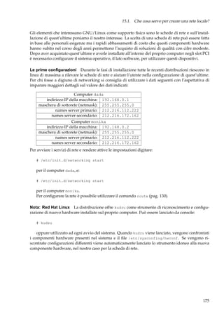 15.1. Che cosa serve per creare una rete locale?
Gli elementi che interessano GNU/Linux come supporto ﬁsico sono le schede di rete e sull’installazione di quest’ultime poniamo il nostro interesse. La scelta di una scheda di rete può essere fatta
in base alle personali esigenze ma i rapidi abbassamenti di costo che questi componenti hardware
hanno subito nel corso degli anni permettono l’acquisto di soluzioni di qualità con cifre modeste.
Dopo aver acquistato quest’ultime e averle installate all’interno del proprio computer negli slot PCI
è necessario conﬁgurare il sistema operativo, il lato software, per utilizzare questi dispositivi.
Le prime conﬁgurazioni Durante le fasi di installazione tutte le recenti distribuzioni riescono in
linea di massima a rilevare le schede di rete e aiutare l’utente nella conﬁgurazione di quest’ultime.
Per chi fosse a digiuno di networking si consiglia di utilizzare i dati seguenti con l’aspettativa di
imparare maggiori dettagli sul valore dei dati indicati:
Computer dada
indirizzo IP della macchina: 192.168.0.1
maschera di sottorete (netmask): 255.255.255.0
names server primario: 212.216.112.222
names server secondario: 212.216.172.162
Computer monika
indirizzo IP della macchina: 192.168.0.2
maschera di sottorete (netmask): 255.255.255.0
names server primario: 212.216.112.222
names server secondario: 212.216.172.162
Per avviare i servizi di rete e rendere attive le impostazioni digitare:
# /etc/init.d/networking start

per il computer dada, e:
# /etc/init.d/networking start

per il computer monika.
Per conﬁgurare la rete è possibile utilizzare il comando route (pag. 130).
Nota: Red Hat Linux La distribuzione offre kudzu come strumento di riconoscimento e conﬁgurazione di nuovo hardware installato sul proprio computer. Può essere lanciato da console:
# kudzu

oppure utilizzato ad ogni avvio del sistema. Quando kudzu viene lanciato, vengono confrontati
i componenti hardware presenti nel sistema e il ﬁle /etc/sysconfing/hwconf. Se vengono riscontrate conﬁgurazioni differenti viene automaticamente lanciato lo strumento idoneo alla nuova
componente hardware, nel nostro caso per la scheda di rete.

175

 