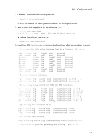 16.2. Conﬁgurare inetd
1. Cambiare i permessi sul ﬁle di conﬁgurazione:
# chmod 600 /etc/inetd.conf

in modo che il vostro ﬁle abbia i permessi di lettura per il solo proprietario.
2. Assicuratevi che il proprietario del ﬁle sia l’utente root:
# ls -la /etc/inetd.conf
-rw-r--r-1 root
root

2070 Dec 25 02:12 inetd.conf

Se così non fosse digitare quanto segue:
# chown root /etc/inetd.conf

3. Modiﬁcate il ﬁle /etc/inetd.conf commentando ogni riga relativa a servizi non necessari.
# To re-read this file after changes, just do a ’killall -HUP inetd’
#
#echo
stream tcp
nowait root
internal
#echo
dgram
udp
wait
root
internal
#discard
stream tcp
nowait root
internal
#discard
dgram
udp
wait
root
internal
#daytime
stream tcp
nowait root
internal
#daytime
dgram
udp
wait
root
internal
#chargen
stream tcp
nowait root
internal
#chargen
dgram
udp
wait
root
internal
#time
stream tcp
nowait root
internal
#time
dgram
udp
wait
root
internal
#
# These are standard services.
#
#ftp
stream tcp
nowait root /usr/sbin/tcpd in.ftpd -l -a
#telnet stream tcp
nowait root /usr/sbin/tcpd in.telnetd
#
# Shell, login, exec, comsat and talk are BSD protocols.
#
#shell stream tcp
nowait root
/usr/sbin/tcpd in.rshd
#login stream tcp
nowait root
/usr/sbin/tcpd in.rlogind
#exec stream
tcp
nowait root
/usr/sbin/tcpd in.rexecd
#comsat dgram
udp
wait
root
/usr/sbin/tcpd in.comsat
#talk
dgram
udp
wait
root
/usr/sbin/tcpd in.talkd
#ntalk
dgram udp
wait
root
/usr/sbin/tcpd in.ntalkd
#dtalk stream tcp
waut
nobody /usr/sbin/tcpd in.dtalkd
#
# Pop and imap mail services et al
#
#pop-2 stream tcp
nowait root
/usr/sbin/tcpd ipop2d
#pop-3 stream tcp
nowait root
/usr/sbin/tcpd ipop3d
#imap
stream tcp
nowait root
/usr/sbin/tcpd imapd
#
# The Internet UUCP service.
#
#uucp stream tcp nowait uucp /usr/sbin/tcpd /usr/lib/uucp/uucico -l
#
# Tftp service is provided primarily for booting. Most sites

179

 