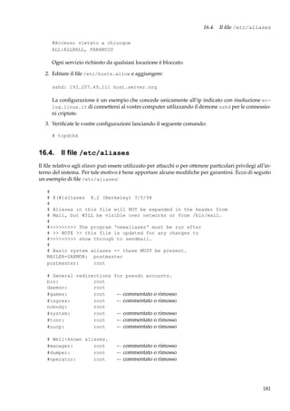 16.4. Il ﬁle /etc/aliases
#Accesso vietato a chiunque
ALL:ALL@ALL, PARANOID

Ogni servizio richiesto da qualsiasi locazione è bloccato.
2. Editare il ﬁle /etc/hosts.allow e aggiungere:
sshd: 193.207.49.111 host.server.org

La conﬁgurazione è un esempio che concede unicamente all’ip indicato con risoluzione erlug.linux.it di connettersi al vostro computer utilizzando il demone sshd per le connessioni criptate.
3. Veriﬁcate le vostre conﬁgurazioni lanciando il seguente comando:
# tcpdchk

16.4. Il ﬁle /etc/aliases
Il ﬁle relativo agli aliases può essere utilizzato per attacchi o per ottenere particolari privilegi all’interno del sistema. Per tale motivo è bene apportare alcune modiﬁche per garantirsi. Ecco di seguito
un esempio di ﬁle /etc/aliases:
#
# @(#)aliases 8.2 (Berkeley) 3/5/94
#
# Aliases in this file will NOT be expanded in the header from
# Mail, but WILL be visible over networks or from /bin/mail.
#
#>>>>>>>>> The program ‘newaliases‘ must be run after
# >> NOTE >> this file is updated for any changes to
#>>>>>>>>> show through to sendmail.
#
# Basic system aliases -- these MUST be present.
MAILER-DAEMON: postmaster
postmaster:
root
# General redirections for pseudo accounts.
bin:
root
daemon:
root
#games:
root
← commentato o rimosso
#ingres:
root
← commentato o rimosso
nobody:
root
#system:
root
← commentato o rimosso
#toor:
root
← commentato o rimosso
#uucp:
root
← commentato o rimosso
# Well-known aliases.
#manager:
root
#dumper:
root
#operator:
root

← commentato o rimosso
← commentato o rimosso
← commentato o rimosso

181

 