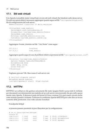 17. Web server

17.1. Siti web virtuali
Con Apache è possibile creare virtual host, ovvero siti web virtuali che risiedono sullo stesso server.
Per attivare questi ultimi è necessario aggiungere quanto segue nel ﬁle “/etc/apache/httpd.conf”,
ﬁle di conﬁgurazione del web server:
NameVirtualHost <indirizzo IP della macchina>
<VirtualHost nome_dominio>
ServerAdmin gino.latino@server.it
DocumentRoot /var/www/nome_dominio/htdocs
ServerName nome_dominio
ErrorLog log/nome_dominio.error.log
CustomLog log/nome_dominio.custom.log
</VirtualHost>

Aggiungere il nome_dominio nel ﬁle “/etc/hosts” come segue:
127.0.0.1
127.0.0.1

localhost
nome_dominio

Aggiungere quanto segue in caso di problemi relativi ai permessi nel ﬁle “/etc/apache/access.conf”:
<Directory /var/www/nome_dominio/htdocs>
Options Indexes SymLinksIfOwnerMatch
AllowOverride None
order deny, allow
allow from all
</Directory>

Vogliamo provare? Ok. Riavviamo il web server con:
# /etc/init.d/apache restart
Reloading apache modules.
/usr/sbin/apachectl start: httpd started

17.2. kHTTPd
kHTTPd è un webserver che gestisce unicamente ﬁle statici (pagine html) e passa tutte le richieste
per documenti con informazioni non statiche ad un web server convenzionale che gira nello spazio
utente come Apache. Il demone è parte del kernel di Linux versione 2.4 e può essere caricato anche
come modulo quando è richiesto. Utilizzare la combinata Apache-kHTTPd può voler dire un sicuro
aumento delle prestazioni. Una volta caricato il modulo:
# modprobe khttpd
si possono passare parametri al proc ﬁlesystem per la conﬁgurazione.
# ls -l /proc/sys/net/khttpd/
totale 52
-rw-r--r-1 root
root
-rw-r--r-1 root
root
-rw-r--r-1 root
root

186

0 mar
0 mar
0 mar

6 16:41 clientport
6 16:41 documentroot
6 16:41 dynamic

 