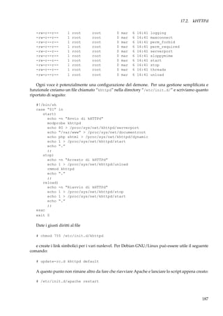 17.2. kHTTPd
-rw-r--r--rw-r--r--rw-r--r--rw-r--r--rw-r--r--rw-r--r--rw-r--r--rw-r--r--rw-r--r--rw-r--r--

1
1
1
1
1
1
1
1
1
1

root
root
root
root
root
root
root
root
root
root

root
root
root
root
root
root
root
root
root
root

0
0
0
0
0
0
0
0
0
0

mar
mar
mar
mar
mar
mar
mar
mar
mar
mar

6
6
6
6
6
6
6
6
6
6

16:41
16:41
16:41
16:41
16:41
16:41
16:41
16:41
16:41
16:41

logging
maxconnect
perm_forbid
perm_required
serverport
sloppymime
start
stop
threads
unload

Ogni voce è potenzialmente una conﬁgurazione del demone. Per una gestione sempliﬁcata e
funzionale creiamo un ﬁle chiamato “khttpd” nella directory “/etc/init.d/” e scriviamo quanto
riportato di seguito:
#!/bin/sh
case “$1” in
start)
echo -n “Avvio di kHTTPd”
modprobe khttpd
echo 80 > /proc/sys/net/khttpd/serverport
echo “/var/www” > /proc/sys/net/documentroot
echo php shtml > /proc/sys/net/khttpd/dynamic
echo 1 > /proc/sys/net/khttpd/start
echo “.”
;;
stop)
echo -n “Arresto di kHTTPd”
echo 1 > /proc/sys/net/khttpd/unload
rmmod khttpd
echo “.”
;;
reload)
echo -n “Riavvio di kHTTPd”
echo 1 > /proc/sys/net/khttpd/stop
echo 1 > /proc/sys/net/khttpd/start
echo “.”
;;
esac
exit 0

Date i giusti diritti al ﬁle
# chmod 755 /etc/init.d/khttpd

e create i link simbolici per i vari runlevel. Per Debian GNU/Linux può essere utile il seguente
comando:
# update-rc.d khttpd default

A questo punto non rimane altro da fare che riavviare Apache e lanciare lo script appena creato:
# /etc/init.d/apache restart

187

 