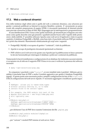 17. Web server
# /etc/init.d/khttpd start

17.3. Web a contenuti dinamici
Una delle tendenze degli ultimi anni è quella del web a contenuto dinamico, una soluzione per
gestire i contenuti pubblicati su Internet in maniera ﬂessibile e potente. E’ sicuramente un passo
avanti alla semplice preparazione di pagine HTML (i documenti ipertestuali di Internet) perchè
sono previste conoscenze di Basi di Dati, SQL (linguaggio per le interrogazioni) e programmazione.
In una distribuzione GNU/Linux come quella esaminata, gli strumenti per sviluppare una soluzione come quella descritta sono già presenti e qualitativamente buoni sotto l’aspetto delle prestazioni e della stabilità. E’ possibile utilizzare Apache come web server (l’applicativo citato in questo
capitolo), il database PostgreSQL o MySQL come base dati e il pacchetto software PHP per mediare
tra i primi due elementi. Riassumendo sinteticamente gli scopi sono i seguenti:
¢ PostgreSQL/MySQL si occupano di gestire i “contenuti”, i dati da pubblicare.
¢ Apache si occupa di predisporre documenti ipertestuali su Internet.
¢ PHP collabora con il web server (in questo caso Apache) per la pubblicazione in linea e presenta

le dovute funzionalità per interrogare il database e prelevare i contenuti da pubblicare.
Tralasciando le fasi di installazione e conﬁgurazione di un database che tratteremo successivamente,
ci occupiamo ora di attivare il supporto PHP. Prima ovvia cosa è veriﬁcare la presenza dei software
necessari:
# dpkg --get-selections|grep php

Se compaiono i pacchetti e sono “install”, ovvero installati tutto è perfetto! Abbiamo già installato il pacchetto base di PHP e anche il modulo aggiuntivo per gestire il database PostgreSQL
(pgsql). A questo punto sono necessarie poche e semplici conﬁgurazioni da fare al ﬁle httpd.conf,
il ﬁle di conﬁgurazione del web server Apache. E’ necessario aggiungere e modiﬁcare quanto segue:
#
# AddType: allows you to tweak mime.types
# without actually editing it, or to make
# certain files to be certain types.
#
# For example, the PHP3 module (not part of the
# Apache distribution - see http://www.php.net)
# will typically use:
#
<IfModule mod_php3.c>
AddType application/x-httpd-php3 .php3 .php ←−
AddType application/x-httpd-php3-source .phps
</IfModule>

...per dichiarare l’uso di PHP dove sussista l’estensione dei ﬁle .php3 o .php
LoadModule php3_module modules/libphp3.so
AddModule mod_php3.c

...per “caricare” i moduli PHP insieme al web server. Fatto!

188

 